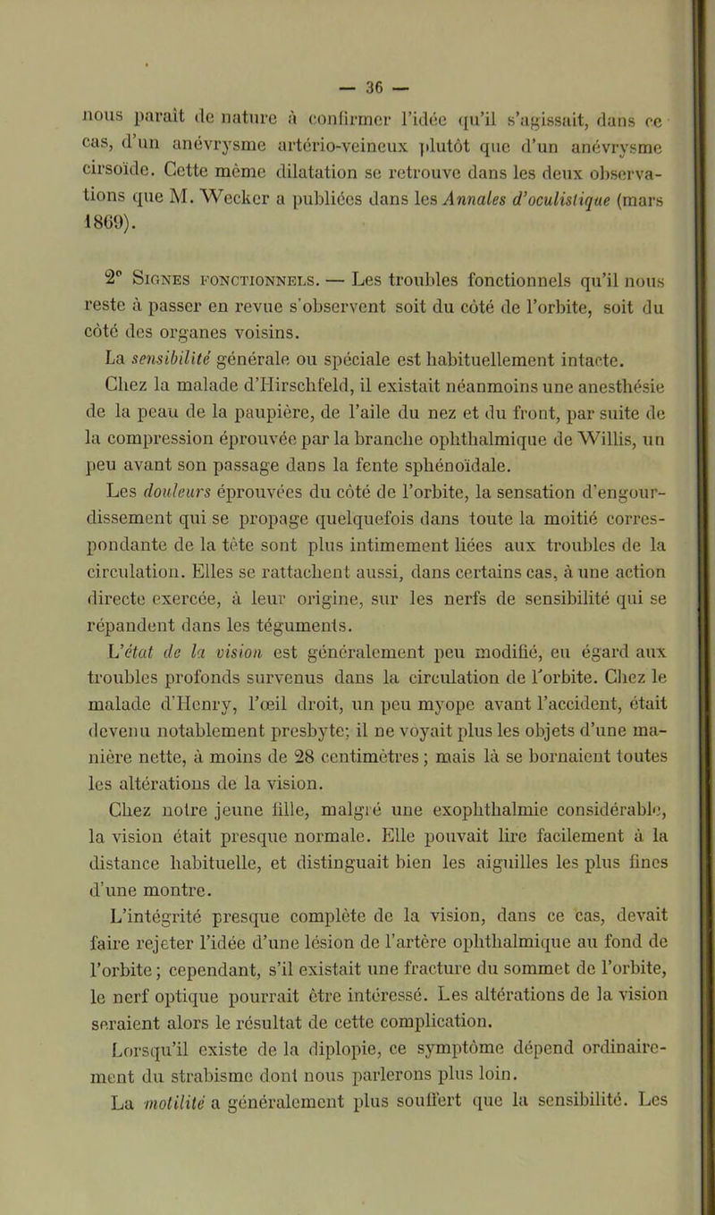 nous paraît de nature à confirmer l’idée qu’il s’agissait, dans ce cas, d’un anévrysme artério-veineux plutôt que d’un anévrysme cirsoïde. Cette même dilatation se retrouve dans les deux observa- tions que M. Wecker a publiées dans les Annales d’oculislique (mars 1869). 2P Signes fonctionnels. — Les troubles fonctionnels qu’il nous reste à passer en revue s’observent soit du côté de l’orbite, soit du côté des organes voisins. La sensibilité générale ou spéciale est habituellement intacte. Chez la malade d’Hirschfeld, il existait néanmoins une anesthésie de la peau de la paupière, de l’aile du nez et du front, par suite de la compression éprouvée par la branche ophtlialmique de Willis, un peu avant son passage dans la fente sphénoïdale. Les douleurs éprouvées du côté de l’orbite, la sensation d’engour- dissement qui se propage quelquefois dans toute la moitié corres- pondante de la tète sont plus intimement liées aux troubles de la circulation. Elles se rattachent aussi, dans certains cas, à une action directe exercée, à leur origine, sur les nerfs de sensibilité qui se répandent dans les téguments. L’état de la vision est généralement peu modifié, eu égard aux troubles profonds survenus dans la circulation de l’orbite. Chez le malade d’Henry, l’œil droit, un peu myope avant l’accident, était devenu notablement presbyte; il ne voyait plus les objets d’une ma- nière nette, à moins de 28 centimètres ; mais là se bornaient toutes les altérations de la vision. Chez notre jeune fille, malgré une exophthalmie considérable, la vision était presque normale. Elle pouvait lire facilement à la distance habituelle, et distinguait bien les aiguilles les plus fines d’une montre. L’intégrité presque complète de la vision, dans ce cas, devait faire rejeter l’idée d’une lésion de l’artère ophtlialmique au fond de l’orbite ; cependant, s’il existait une fracture du sommet de l’orbite, le nerf optique pourrait être intéressé. Les altérations de la vision seraient alors le résultat de cette complication. Lorsqu’il existe de la diplopie, ce symptôme dépend ordinaire- ment du strabisme dont nous parlerons plus loin. La motilité a généralement plus souffert que la sensibilité. Les