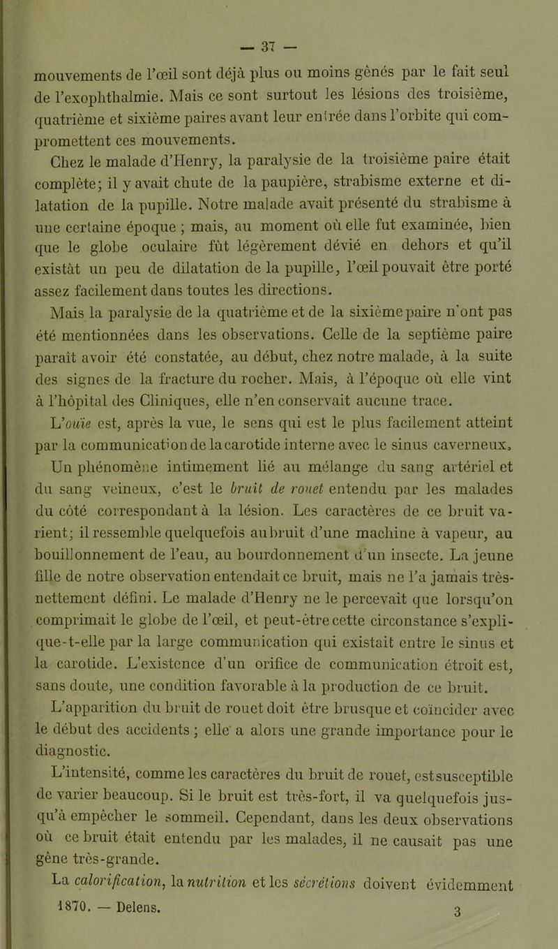 mouvements de l’œil sont déjà plus ou moins gênés par le tait seux de l’exophthalmie. Mais ce sont surtout les lésions des troisième, quatrième et sixième paires avant leur entrée dans l’orbite qui com- promettent ces mouvements. Chez le malade d’Henry, la paralysie de la troisième paire était complète; il y avait chute de la paupière, strabisme externe et di- latation de la pupille. Notre malade avait présenté du strabisme à une certaine époque ; mais, au moment où elle fut examinée, bien que le globe oculaire fût légèrement dévié en dehors et qu’il existât un peu de dilatation de la pupille, l’œil pouvait être porté assez facilement dans toutes les directions. Mais la paralysie de la quatrième et de la sixième paire n'ont pas été mentionnées dans les observations. Celle de la septième paire parait avoir été constatée, au début, chez notre malade, à la suite des signes de la fracture du rocher. Mais, à l’époque où elle vint à l’hôpital des Cliniques, elle n’en conservait aucune trace. U ouïe est, après la vue, le sens qui est le plus facilement atteint par la communication de la carotide interne avec le sinus caverneux. Un phénomène intimement lié au mélange du sang artériel et du sang veineux, c’est le bruit de rouet entendu par les malades du côté correspondant à la lésion. Les caractères de ce bruit va- rient; il ressemble quelquefois au bruit d’une machine à vapeur, au bouillonnement de l’eau, au bourdonnement cl un insecte. La jeune fille de notre observation entendait ce bruit, mais ne l’a jamais très- nettement défini. Le malade d’Henry ne le percevait que lorsqu’on comprimait le globe de l’œil, et peut-être cette circonstance s’expli- que-t-elle par la large communication qui existait entre le sinus et la carotide. L’existence d’un orifice de communication étroit est, sans doute, une condition favorable à la production de ce bruit. L’apparition du bruit de rouet doit être brusque et coïncider avec le début des accidents ; elle a alors une grande importance pour le diagnostic. L’intensité, comme les caractères du bruit de rouet, est susceptible de varier beaucoup. Si le bruit est très-fort, il va quelquefois jus- qu à empêcher le sommeil. Cependant, dans les deux observations où ce bruit était entendu par les malades, il ne causait pas une gêne très-grande. La calorification, la nutrition et les sécrétions doivent évidemment 1870. — Delens. 3