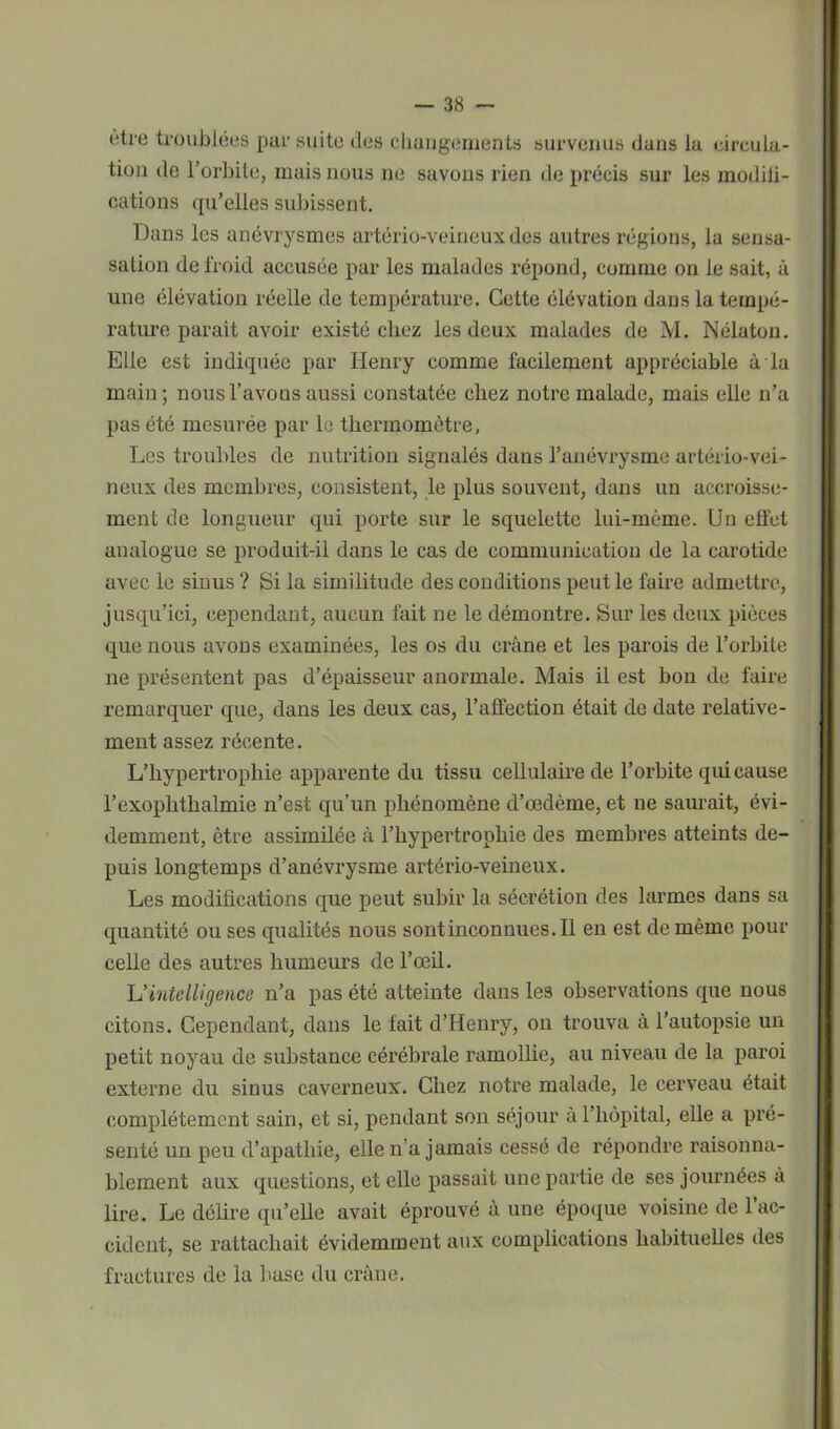 ètro troublées par suite des changements survenus dans la circula- tion de l’orbite, mais nous ne savons rien de précis sur les modifi- cations qu’elles subissent. Dans les anévrysmes artério-veineux des autres régions, la sensa- sation de froid accusée par les malades répond, comme on le sait, à une élévation réelle de température. Cette élévation dans la tempé- rature parait avoir existé chez les deux malades de M. Nélaton. Elle est indiquée par Henry comme facilement appréciable à la main; nous l’avons aussi constatée chez notre malade, mais elle n’a pas été mesurée par le thermomètre. Les troubles de nutrition signalés dans l’anévrysme artério-vei- neux des membres, consistent, le plus souvent, dans un accroisse- ment de longueur qui porte sur le squelette lui-même. Un effet analogue se produit-il dans le cas de communication de la carotide avec le sinus ? Si la similitude des conditions peut le faire admettre, jusqu’ici, cependant, aucun fait ne le démontre. Sur les deux pièces que nous avons examinées, les os du crâne et les parois de l’orbite ne présentent pas d’épaisseur anormale. Mais il est bon de faire remarquer que, dans les deux cas, l’affection était de date relative- ment assez récente. L’hypertrophie apparente du tissu cellulaire de l’orbite qui cause l’exophthalmie n’est qu’un phénomène d’œdème, et ne saurait, évi- demment, être assimilée à l’hypertrophie des membres atteints de- puis longtemps d’anévrysme artério-veineux. Les modifications que peut subir la sécrétion des larmes dans sa quantité ou ses qualités nous sontinconnues.il en est de même pour celle des autres humeurs de l’œil. L'intelligence n’a pas été atteinte dans les observations que nous citons. Cependant, dans le fait d’Henry, on trouva à l’autopsie un petit noyau de substance cérébrale ramollie, au niveau de la paroi externe du sinus caverneux. Chez notre malade, le cerveau était complètement sain, et si, pendant son séjour à l’hôpital, elle a pré- senté un peu d’apathie, elle n a jamais cessé de répondre raisonna- blement aux questions, et elle passait une partie de ses journées à lire. Le délire qu’elle avait éprouvé à une époque voisine de 1 ac- cident, se rattachait évidemment aux complications habituelles des fractures de la buse du crâne.