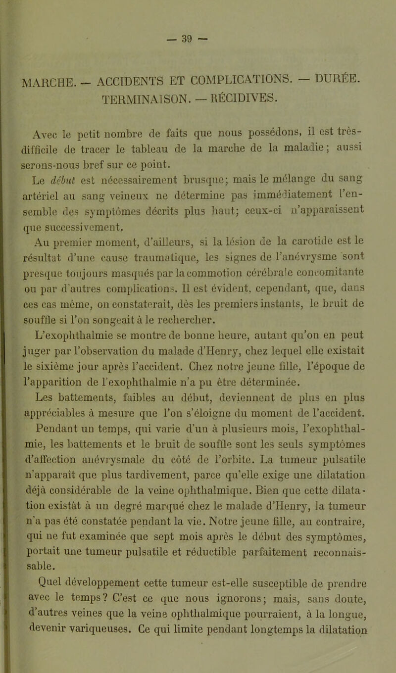 MARCHE. — ACCIDENTS ET COMPLICATIONS. — DURÉE. TERMINAISON. — RÉCIDIVES. Avec le petit nombre de faits que nous possédons, il est très- difficile de tracer le tableau de la marche de la maladie ; aussi serons-nous bref sur ce point. Le début est nécessairement brusque; mais le mélange du sang artériel au sang veineux ne détermine pas immédiatement l’en- semble des symptômes décrits plus haut; ceux-ci n’apparaissent que successivement. Au premier moment, d’ailleurs, si la lésion de la carotide est le résultat d’une cause traumatique, les signes de l’anévrysme sont presque toujours masqués par la commotion cérébrale concomitante ou par d’autres complications. 11 est évident, cependant, que, dans ces cas môme, on constaterait, dès les premiers instants, le bruit de souftle si l’on songeait à le rechercher. L’exophthalmie se montre de bonne heure, autant qu’on en peut juger par l’observation du malade d’Henry, chez lequel elle existait le sixième jour après l’accident. Chez notre jeune fille, l’époque de l’apparition de l’exophthalmie n’a pu être déterminée. Les battements, faibles au début, deviennent de plus en plus appréciables à mesure que l’on s’éloigne du moment de l’accident. Pendant un temps, qui varie d’un à plusieurs mois, l’exoplithal- mie, les battements et le bruit de souffle sont les seuls symptômes d’affection anévrysmale du côté de l’orbite. La tumeur pulsatile n’apparait que plus tardivement, parce qu’elle exige une dilatation déjà considérable de la veine ophthalmique. Bien que cette dilata- tion existât à un degré marqué chez le malade d’Henry, la tumeur n'a pas été constatée pendant la vie. Notre jeune fille, au contraire, qui ne fut examinée que sept mois après le début des symptômes, portait une tumeur pulsatile et réductible parfaitement reconnais- sable. Quel développement cette tumeur est-elle susceptible de prendre avec le temps? C’est ce que nous ignorons; mais, sans doute, d’autres veines que la veine ophthalmique pourraient, à la longue, devenir variqueuses. Ce qui limite pendant longtemps la dilatation