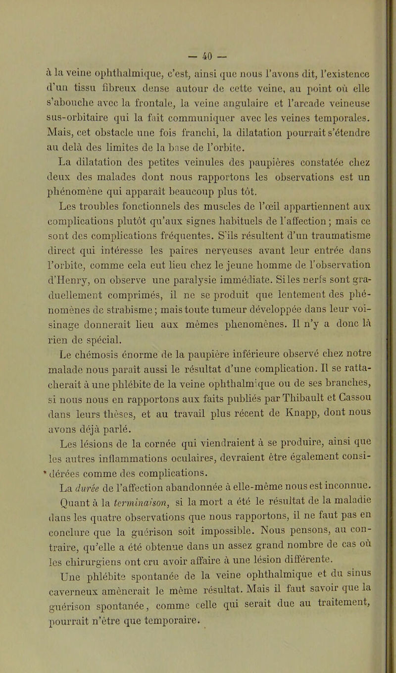 à la veine oplithalmique, c’est, ainsi que nous l’avons dit, l’existence d’un tissu fibreux dense autour de cette veine, au point où elle s’abouche avec la frontale, la veine angulaire et l’arcade veineuse sus-orbitaire qui la fait communiquer avec les veines temporales. Mais, cet obstacle une fois franchi, la dilatation pourrait s’étendre au delà des limites de la base de l’orbite. La dilatation des petites veinules des paupières constatée chez deux des malades dont nous rapportons les observations est un phénomène qui apparaît beaucoup plus tôt. Les troubles fonctionnels des muscles de l’oeil appartiennent aux complications plutôt qu’aux signes habituels de l’affection ; mais ce sont des complications fréquentes. S'ils résultent d’un traumatisme direct qui intéresse les paires neryeuses avant leur entrée dans l’orbite, comme cela eut lieu chez le jeune homme de l’observation d’Henry, on observe une paralysie immédiate. Si les nerfs sont gra- duellement comprimés, il ne se produit que lentement des phé- nomènes de strabisme ; mais toute tumeur développée dans leur voi- sinage donnerait lieu aux mêmes phénomènes. Il n’y a donc là rien de spécial. Le cliémosis énorme de la paupière inférieure observé chez notre malade nous paraît aussi le résultat d’une complication. Il se ratta- cherait à une phlébite de la veine oplithalmique ou de ses branches, si nous nous en rapportons aux faits publiés par Thibault et Cassou dans leurs thèses, et au travail plus récent de Knapp, dont nous avons déjà parlé. Les lésions de la cornée qui viendraient à se produire, ainsi que les autres inflammations oculaires, devraient être également consi- * dérées comme des complications. La durée de l’affection abandonnée à elle-même nous est inconnue. Quant à. la terminaison, si la mort a été le résultat de la maladie dans les quatre observations que nous rapportons, il ne faut pas en conclure que la guérison soit impossible. Nous pensons, au con- traire, qu’elle a été obtenue dans un assez grand nombre de cas où les chirurgiens ont cru avoir affaire à une lésion différente. Une phlébite spontanée de la veine oplithalmique et du sinus caverneux amènerait le même résultat. Mais il faut savoir que la guérison spontanée, comme celle qui serait due au traitement, pourrait n’ètre que temporaire.