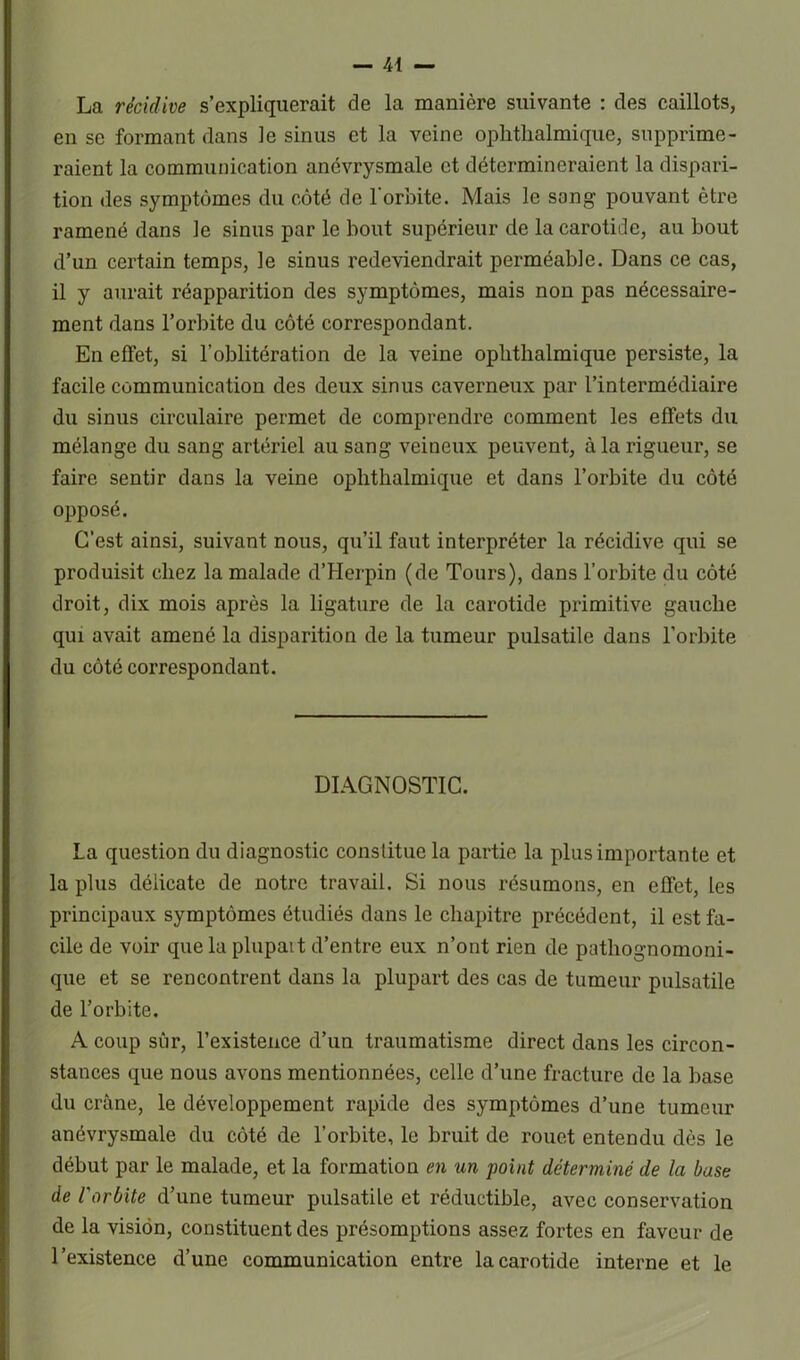 La récidive s’expliquerait de la manière suivante : des caillots, en se formant dans le sinus et la veine ophtlialmique, supprime- raient la communication anévrysmale et détermineraient la dispari- tion des symptômes du côté de l'orbite. Mais le sang pouvant être ramené dans le sinus par le bout supérieur de la carotide, au bout d’un certain temps, le sinus redeviendrait perméable. Dans ce cas, il y aurait réapparition des symptômes, mais non pas nécessaire- ment dans l’orbite du côté correspondant. En effet, si l’oblitération de la veine ophtlialmique persiste, la facile communication des deux sinus caverneux par l’intermédiaire du sinus circulaire permet de comprendre comment les effets du mélange du sang artériel au sang veineux peuvent, à la rigueur, se faire sentir dans la veine ophtlialmique et dans l’orbite du côté opposé. C’est ainsi, suivant nous, qu’il faut interpréter la récidive qui se produisit chez la malade d’Herpin (de Tours), dans l’orbite du côté droit, dix mois après la ligature de la carotide primitive gauche qui avait amené la disparition de la tumeur pulsatile dans l’orbite du côté correspondant. DIAGNOSTIC. La question du diagnostic constitue la partie la plus importante et la plus délicate de notre travail. Si nous résumons, en effet, les principaux symptômes étudiés dans le chapitre précédent, il est fa- cile de voir que la plupart d’entre eux n’ont rien de pathognomoni- que et se rencontrent dans la plupart des cas de tumeur pulsatile de l’orbite. A coup sûr, l’existence d’un traumatisme direct dans les circon- stances que nous avons mentionnées, celle d’une fracture de la base du crâne, le développement rapide des symptômes d’une tumeur anévrysmale du côté de l’orbite, le bruit de rouet entendu dès le début par le malade, et la formation en un point déterminé de la base de l'orbite d’une tumeur pulsatile et réductible, avec conservation de la vision, constituent des présomptions assez fortes en faveur de l’existence d’une communication entre la carotide interne et le