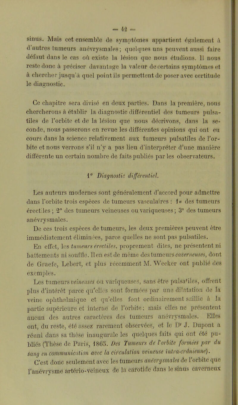 sinus. Mais cet ensemble de symptômes appartient également à d’autres tumeurs anévrysmales; quelques uns peuvent aussi faire défaut dans le cas où existe la lésion que nous étudions. 11 nous reste donc à préciser davantage la valeur de certains symptômes et à chercher jusqu’à quel point ils permettent de poser avec certitude le diagnostic. Ce chapitre sera divisé en deux parties. Dans la première, nous chercherons à établir la diagnostic différentiel des tumeurs pulsa- tiles de l’orbite et de la lésion que nous décrivons, dans la se- conde, nous passerons en revue les différentes opinions qui ont eu cours dans la science relativement aux tumeurs pulsatiles de l'or- bite et nous verrons s’il n’y a pas lieu d’interpréter d’une manière différente un certain nombre de faits publiés parles observateurs. 1° Diagnostic différentiel. Les auteurs modernes sont généralement d’accord pour admettre dans l’orbite trois espèces de tumeurs vasculaires : lo des tumeurs érectiles ; 2° des tumeurs veineuses ou variqueuses; 3° des tumeurs anévrysmales. De ces trois espèces de tumeurs, les deux premières peuvent être immédiatement éliminées, parce quelles ne sont pas pulsatiles. En effet, les tumeurs érectiles, proprement dites, ne présentent ni battements ni souffle, lien est de même des tumeurs caverneuses, dont de Graefe, Lebert, et plus récemment M. Weekcr ont publié des exemples. Les tumeurs veineuses ou variqueuses, sans être pulsatiles, offrent plus d’intérêt parce qu’elles sont formées par une dilatation de la veine ophthalmique et qu’elles font ordinairement saillie à la partie supérieure et interne de l’orbite ; mais elles ne présentent aucun des autres caractères des tumeurs anévrysmales. Elles ont, du reste, été assez rarement observées, et le I> J. Dupont a réuni dans sa thèse inaugurale les quelques faits qui ont été pu- bliés (Thèse de Paris, 1863. Des Tumeurs de l'orbite formées par du sang en communication avec la circulation veineuse intra-crânienne). C’est donc seulement avec les tumeurs anévrysmales de 1 orbite que l’anévrysme artério-veineux de la cafotidc dans le sinus caverneux