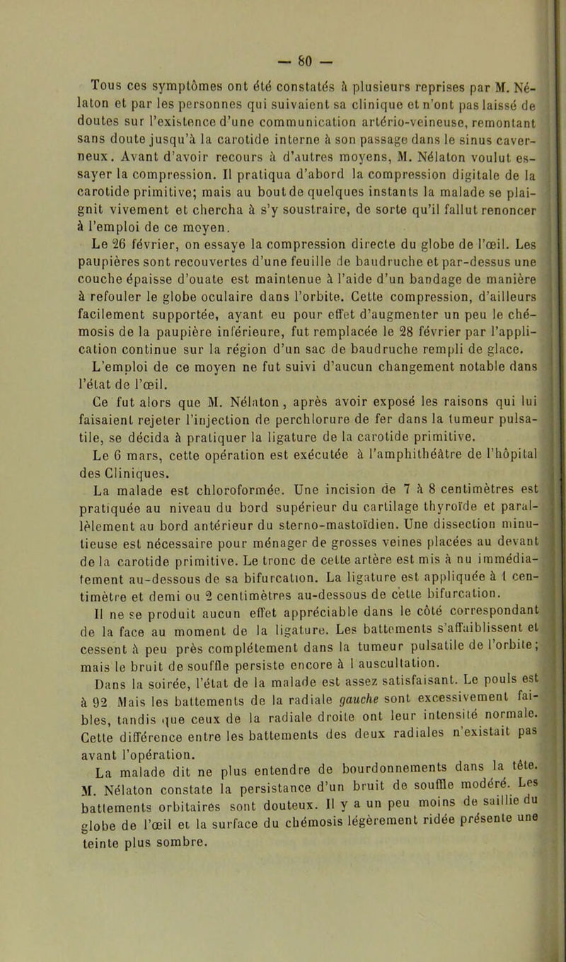 Tous ces symptômes ont été constatés à plusieurs reprises par M. Né- laton et par les personnes qui suivaient sa clinique et n’ont pas laissé de doutes sur l’existence d’une communication artério-veineuse, remontant sans doute jusqu’à la carotide interno à son passage dans le sinus caver- neux. Avant d’avoir recours à d’autres moyens, M. Nélaton voulut es- sayer la compression. Il pratiqua d’abord la compression digitale de la carotide primitive; mais au bout de quelques instants la malade se plai- « gnit vivement et chercha à s’y soustraire, de sorte qu’il fallut renoncer à l’emploi de ce moyen. Le 26 février, on essaye la compression directe du globe de l’œil. Les paupières sont recouvertes d’une feuille de baudruche et par-dessus une couche épaisse d’ouate est maintenue à l’aide d’un bandage de manière à refouler le globe oculaire dans l’orbite. Cette compression, d’ailleurs facilement supportée, ayant eu pour effet d’augmenter un peu le ché- mosis de la paupière inférieure, fut remplacée le 28 février par l’appli- cation continue sur la région d’un sac de baudruche rempli de glace. L’emploi de ce moyen ne fut suivi d’aucun changement notable dans l’état de l’œil. Ce fut alors que M. Nélaton , après avoir exposé les raisons qui lui faisaient rejeter l’injection de perchlorure de fer dans la tumeur pulsa- tile, se décida à pratiquer la ligature de la carotide primitive. Le 6 mars, cette opération est exécutée à l’amphithéâtre de l’hôpital des Cliniques. La malade est chloroformée. Une incision de 7 à 8 centimètres est pratiquée au niveau du bord supérieur du cartilage thyroïde et parai- J lèlement au bord antérieur du sterno-mastoïdien. Une dissection minu- tieuse est nécessaire pour ménager de grosses veines placées au devant de la carotide primitive. Le tronc de cette artère est mis à nu immédia- tement au-dessous de sa bifurcation. La ligature est appliquée à l cen- timètre et demi ou 2 centimètres au-dessous de cette bifurcation. Il ne se produit aucun effet appréciable dans le côté correspondant de la face au moment de la ligature. Les battements s affaiblissent et cessent à peu près complètement dans la tumeur pulsatile de 1 orbite, mais le bruit de souffle persiste encore à 1 auscultation. Dans la soirée, l’état de la malade est assez satisfaisant. Le pouls est à 92 Mais les battements de la radiale gauche sont excessivement fai- bles, tandis que ceux de la radiale droite ont leur intensité normale. Cette différence entre les battements des deux radiales n existait pas avant l’opération. La malade dit ne plus entendre de bourdonnements dans la tête. M. Nélaton constate la persistance d’un bruit de souffle modéré. Les | battements orbitaires sont douteux. Il y a un peu moins de saillie du globe de l’œil et la surface du chémosis légèrement ridée présente une teinte plus sombre.