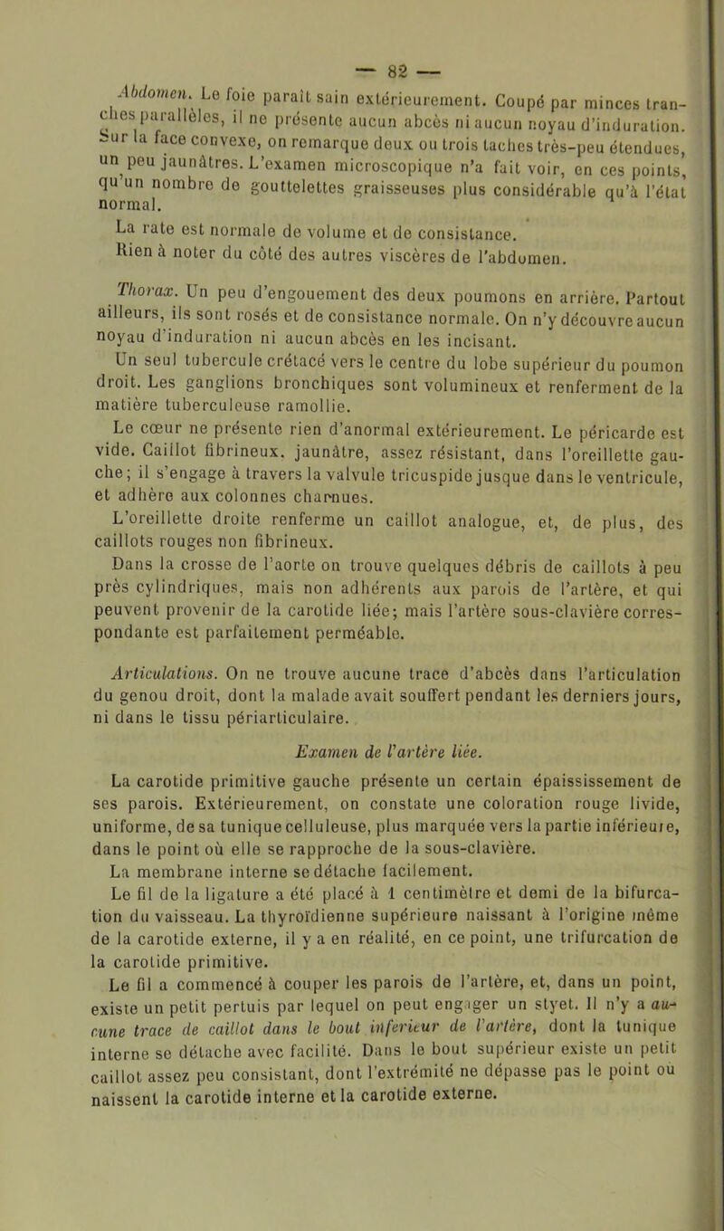 ,/ bdomell\ Le foie ParaiL sain extérieurement. Coupé par minces tran- c ics parallèles, il ne présente aucun abcès ni aucun noyau d’induration, bur la face convexe, on remarque deux ou trois taches très-peu étendues, un peu jaunâtres. L’examen microscopique n’a fait voir, en ces points, qu un nombre do gouttelettes graisseuses plus considérable qu’à l’état normal. La rate est normale de volume et de consistance. Kien à noter du côté des autres viscères de l’abdomen. Thorax. Un peu d’engouement des deux poumons en arrière. Partout ailleurs, ils sont rosés et de consistance normale. On n’y découvre aucun noyau d’induration ni aucun abcès en les incisant. Un seul tubercule crétacé vers le centre du lobe supérieur du poumon droit. Les ganglions bronchiques sont volumineux et renferment de la matière tuberculeuse ramollie. Le cœur ne présente rien d’anormal extérieurement. Le péricarde est vide. Caiilot fibrineux, jaunâtre, assez résistant, dans l’oreillette gau- che; il s’engage à travers la valvule tricuspide jusque dans le ventricule, et adhère aux colonnes charnues. L’oreillette droite renferme un caillot analogue, et, de plus, des caillots rouges non fibrineux. Dans la crosse de l’aorte on trouve quelques débris de caillots à peu près cylindriques, mais non adhérents aux parois de l’artère, et qui peuvent provenir de la carotide liée; mais l’artère sous-clavière corres- pondante est parfaitement perméable. Articulations. On ne trouve aucune trace d’abcès dans l’articulation du genou droit, dont la malade avait souffert pendant les derniers jours, ni dans le tissu périarticulaire. Examen de l'artère liée. La carotide primitive gauche présente un certain épaississement de ses parois. Extérieurement, on constate une coloration rouge livide, uniforme, de sa tunique celluleuse, plus marquée vers la partie inférieuie, dans le point où elle se rapproche de la sous-clavière. La membrane interne se détache lacilement. Le fil de la ligature a été placé à 1 centimètre et demi de la bifurca- tion du vaisseau. La thyroïdienne supérieure naissant à l’origine même de la carotide externe, il y a en réalité, en ce point, une trifurcation de la carotide primitive. Le fil a commencé <à couper les parois de l’artère, et, dans un point, existe un petit pertuis par lequel on peut engager un styet. Il n’y a au- cune trace de caillot dans le bout inferieur de l'artère, dont la tunique interne se détache avec facilité. Dans le bout supérieur existe un petit caillot assez peu consistant, dont l’extrémité ne dépasse pas le point ou naissent la carotide interne et la carotide externe.