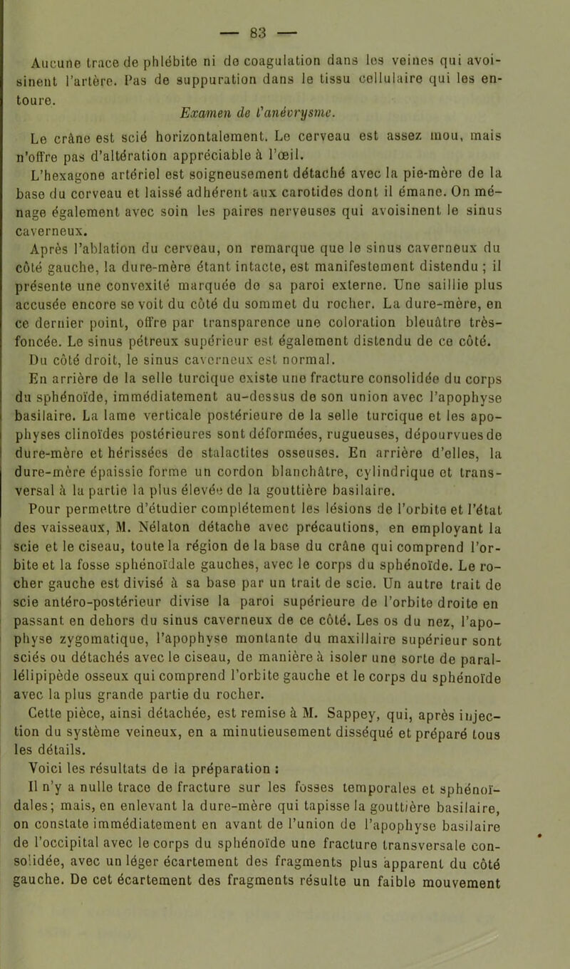 Aucune trace de phlébite ni do coagulation dans les veines qui avoi- sinent l’artère, l’as de suppuration dans le tissu cellulaire qui les en- toure. Examen de l'anévrysme. Le crâne est scié horizontalement. Le cerveau est assez, mou, mais n’offre pas d’altération appréciable à l’œil. L’hexagone artériel est soigneusement détaché avec la pie-mère de la base du cerveau et laissé adhérent aux carotides dont il émane. On mé- nage également avec soin les paires nerveuses qui avoisinent le sinus caverneux. Après l’ablation du cerveau, on remarque que le sinus caverneux du côté gauche, la dure-mère étant intacte, est manifestement distendu ; il présente une convexité marquée do sa paroi externe. Une saillie plus accusée encore se voit du côté du sommet du rocher. La dure-mère, en ce dernier point, offre par transparence une coloration bleuâtre très- foncée. Le sinus pétreux supérieur est également distendu de ce côté. Du côté droit, le sinus caverneux est normal. En arrière de la selle turcique existe une fracture consolidée du corps du sphénoïde, immédiatement au-dessus de son union avec l’apophyse basilaire. La lame verticale postérieure de la selle turcique et les apo- physes clinoïdes postérieures sont déformées, rugueuses, dépourvues de dure-mère et hérissées de stalactites osseuses. En arrière d’elles, la dure-mère épaissie forme un cordon blanchâtre, cylindrique et trans- versal à la partie la plus élevée de la gouttière basilaire. Pour permettre d’étudier complètement les lésions de l’orbite et l’état des vaisseaux, M. Nélaton détache avec précautions, en employant la i scie et le ciseau, toute la région de la base du crâne qui comprend l’or- bite et la fosse sphénoïdale gauches, avec le corps du sphénoïde. Le ro- cher gauche est divisé à sa base par un trait de scie. Un autre trait de scie antéro-postérieur divise la paroi supérieure de l’orbite droite en passant en dehors du sinus caverneux de ce côté. Les os du nez, l’apo- physe zygomatique, l’apophyse montante du maxillaire supérieur sont sciés ou détachés avec le ciseau, de manière à isoler une sorte de paral- lélipipède osseux qui comprend l’orbite gauche et le corps du sphénoïde avec la plus grande partie du rocher. Cette pièce, ainsi détachée, est remise à M. Sappey, qui, après injec- tion du système veineux, en a minutieusement disséqué et préparé tous les détails. Voici les résultats de ia préparation : Il n’y a nulle trace de fracture sur les fosses temporales et sphénoï- dales; mais, en enlevant la dure-mère qui tapisse la gouttière basilaire, on constate immédiatement en avant de l’union de l’apophyse basilaire de l’occipital avec le corps du sphénoïde une fracture transversale con- solidée, avec un léger écartement des fragments plus apparent du côté gauche. De cet écartement des fragments résulte un faible mouvement