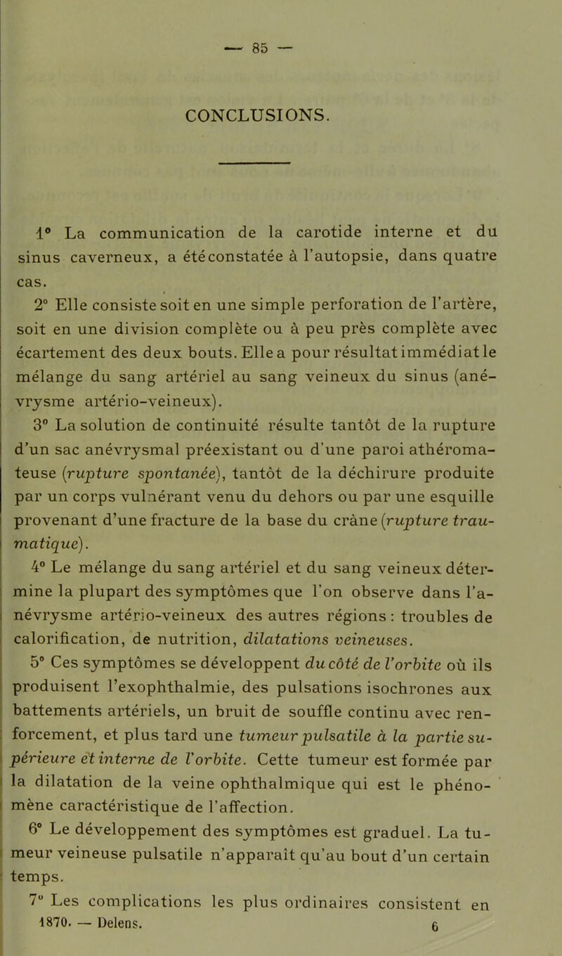 CONCLUSIONS. 1° La communication de la carotide interne et du sinus caverneux, a été constatée à l’autopsie, dans quatre cas. 2° Elle consiste soit en une simple perforation de l’artère, soit en une division complète ou à peu près complète avec écartement des deux bouts. Elle a pour résultat immédiat le mélange du sang artériel au sang veineux du sinus (ané- vrysme artério-veineux). 3° La solution de continuité résulte tantôt de la rupture d’un sac anév^smal préexistant ou d’une paroi athéroma- teuse (rupture spontanée), tantôt de la déchirure produite par un corps vulnérant venu du dehors ou par une esquille provenant d’une fracture de la base du crâne (rupture trau- matique). 4° Le mélange du sang artériel et du sang veineux déter- mine la plupart des symptômes que l’on observe dans l’a- névrysme artério-veineux des autres régions : troubles de calorification, de nutrition, dilatations veineuses. 5° Ces symptômes se développent du côté de l’orbite où ils produisent l’exophthalmie, des pulsations isochrones aux battements artériels, un bruit de souffle continu avec ren- forcement, et plus tard une tumeur pulsatile à la partie su- périeure et interne de l'orbite. Cette tumeur est formée par la dilatation de la veine ophthalmique qui est le phéno- mène caractéristique de l’affection. 6° Le développement des symptômes est graduel. La tu- meur veineuse pulsatile n’apparaît qu’au bout d’un certain temps. 7U Les complications les plus ordinaires consistent en 1870. — Delens. 6