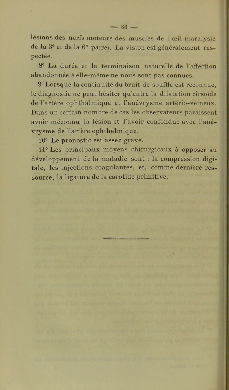 lésions des nerfs moteurs des muscles de l’œil (paralysie de la 3e et de la 6e paire). La vision est généralement res- pectée. 8° La durée et la terminaison naturelle de l’affection abandonnée à elle-même ne nous sont pas connues. 9° Lorsque la continuité du bruit de souffle est reconnue, le diagnostic ne peut hésiter qu’entre la dilatation cirsoïde de l’artère ophthalmique et l’anévrysme artério-veineux. Dans un certain nombre de cas les observateurs paraissent avoir méconnu la lésion et l’avoir confondue avec l’ané- vrysme de l’artère ophthalmique. 10° Le pronostic est assez grave. 11° Les principaux moyens chirurgicaux à opposer au développement de la maladie sont : la compression digi- tale, les injections coagulantes, et, comme dernière res- source, la ligature de la carotide primitive.