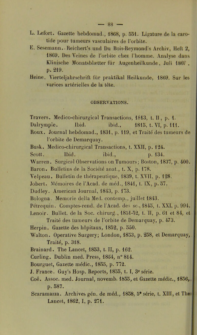 L. Lefort. Gazette hebdomad., 1868, p. 551. Ligature de la caro- tide pour tumeurs vasculaires de l’orbite. E. Sesemann. Reichert’s und Du Bois-Reymond’s Archiv, Hel't 2, 1869. Des Veines de l’orbite chez l’homme. Analyse dans Klinische Monatsblætter fur Augenheilkunde, Juli 186P . p. 219. Heine. Vierteljahrschrift lïïr praktikal Heilkunde, 1869. Sur les varices artérielles de la tête. OBSERVATIONS. Travers. Médico-chirurgical Transactions, 1813, t. Il, p. 1. Dalrymple. Ibid. ibid., 1815, t. VI, p. 111. Roux. Journal hebdomad., 1831, p. 119, et Traité des tumeurs de l’orbite de Demarquay. Busk. Médico-chirurgical Transactions, t. XXII, p. 124. Scott. Ibid. ibid., p. 134. Warren. Surgical Observations on Tumours; Boston, 1837, p. 400. Baron. Bulletins de la Société anat., t. X, p. 178. Velpeau. Bulletin de thérapeutique, 1839, t. XVII, p. 128. Jobert. Mémoires de l’Acad. de méd., 1841, t. IX, p.57. Dudley. American Journal, 1843, p. 173. Bologna. Memorie délia Med. contemp., juillet 1843. Pétrequin. Comptes-rend. de l'Acad. des sc., 1845, t. XXI, p. 994. Lenoir. Bullet. de la Soc. chirurg., 1851-52, t. Il, p. 61 et 84, et Traité des tumeurs de l’orbite de Demarquay, p. 473. Herpin. Gazette des hôpitaux, 1852, p. 550. Walton. Operative Surgery; London, 1853, p. 258, et Demarquay, Traité, p. 318. Brainard. The Lancet, 1853, t. II, p. 162. Curling. Dublin med. Press, 1854, n° 814. Bourguet, Gazette médic., 1855, p. 772. J. France. Guy’s Hosp. Reports, 1855, t. I, 3e série. Coë. Assoc. med. Journal, novemb. 1855, et Gazette médic., 1856,. | p. 587. Scaramazza. Archives gén. de méd., 1858, 5* série, t. XIII, et The J Lancet, 1862, I, p. 271.