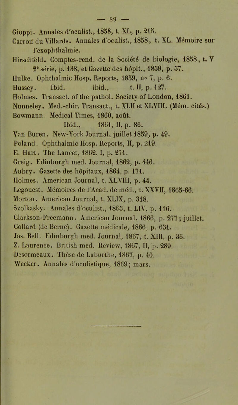 Gioppi. Annales d’oculist., 1858, t. XL, p. 215. Carrorï du Villards. Annales d’oculist., 1858, t. XL. Mémoire sur l’exophthalinie. Hirschfeld. Comptes-rend. de la Société de biologie, 1858, t. V 2e série, p. 138, et Gazette des hôpit., 1859, p. 57. Hulke. Oplithalmic Hosp. Reports, 1859, n° 7, p. 6. Hussey. Ibid. ibid., t. Il, p. 127. Holmes. Transact. of lhe pathol. Society of London, 1861. Nunneley. Med.-chir. Transact., t. XLII et XLVIII. (Mém. cités.) Bowmann : Medical Times, 1860, août. Ibid., 1861, II, p. 86. Van Buren. New-York Journal, juillet 1859, p. 49. Poland. Oplithalmic Hosp. Reports, II, p. 219. E. Hart. The Lancet, 1862. I, p. 271. Greig. Edinburgh med. Journal, 1862, p. 446. Aubry. Gazette des hôpitaux, 1864, p. 171. Holmes. American Journal, t. XLVIII, p. 44. Legouest. Mémoires de l’Acad. de méd., t. XXVII, 1865-66. Morton. American Journal, t. XLIX, p. 318. Szolkasky. Annales d’oculist., 1865, t. LIV, p. 116. Clarkson-Freemann. American Journal, 1866, p. 277; juillet. Collard (de Berne). Gazette médicale, 1866, p. 631. Jos. Bell Edinburgh med. Journal, 1867, t. XIII, p. 36. Z. Laurence. Brilish med. Review, 1867, II, p. 289. Desormeaux. Thèse de Laburthe, 1867, p. 40. Wecker. Annales d’oculistique, 1869; mars.