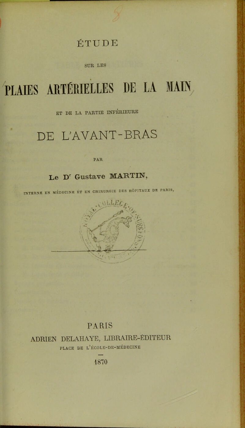 SUR LES PLAIES ARTÉRIELLES DE LA J ET DE LA PARTIE INFERIEURE DE L’AVANT-BRAS PAU Le Dr Gustave MARTIN, INTERNE EN MEDECINE ET EN CHIRURGIE DES HÔPITAUX DE PARIS PARIS ADRIEN DELALIAYE, LIBRAIRE-ÉDITEUR PLACE DE l’ÉCOLE-DE-MÉDECINE