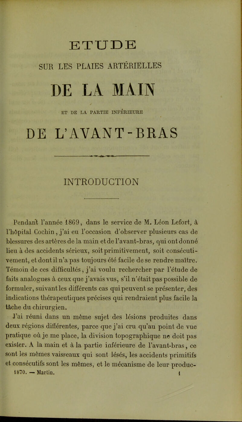 SUR LES PLAIES ARTÉRIELLES DE LA MAIN ✓ ET DE LA PARTIE INFERIEURE DE L’AVANT-BRAS INTRODUCTION Pendant l’année 1869, dans le service de M. Léon Lefort, à l’hôpital Cochin , j’ai eu l’occasion d’observer plusieurs cas de blessures des artères de la main et de l’avant-bras, qui ont donné lieu à des accidents sérieux, soit primitivement, soit consécuti- vement, et dont il n’a pas toujours été facile de se rendre maître. Témoin de ces difficultés, j’ai voulu rechercher par l’étude de faits analogues à ceux que j’avais vus, s’il n’était pas possible de formuler, suivant les différents cas qui peuvent se présenter, des indications thérapeutiques précises qui rendraient plus facile la tâche du chirurgien. J’ai réuni dans un même sujet des lésions produites dans deux régions différentes, parce que j’ai cru qu’au point de vue pratique où je me place, la division topographique ne doit pas exister. À la main et à la partie inférieure de l’avant-bras, ce sont les mêmes vaisseaux qui sont lésés, les accidents primitifs et consécutifs sont les mêmes, et le mécanisme de leur produc- 1870. — Martin. 1