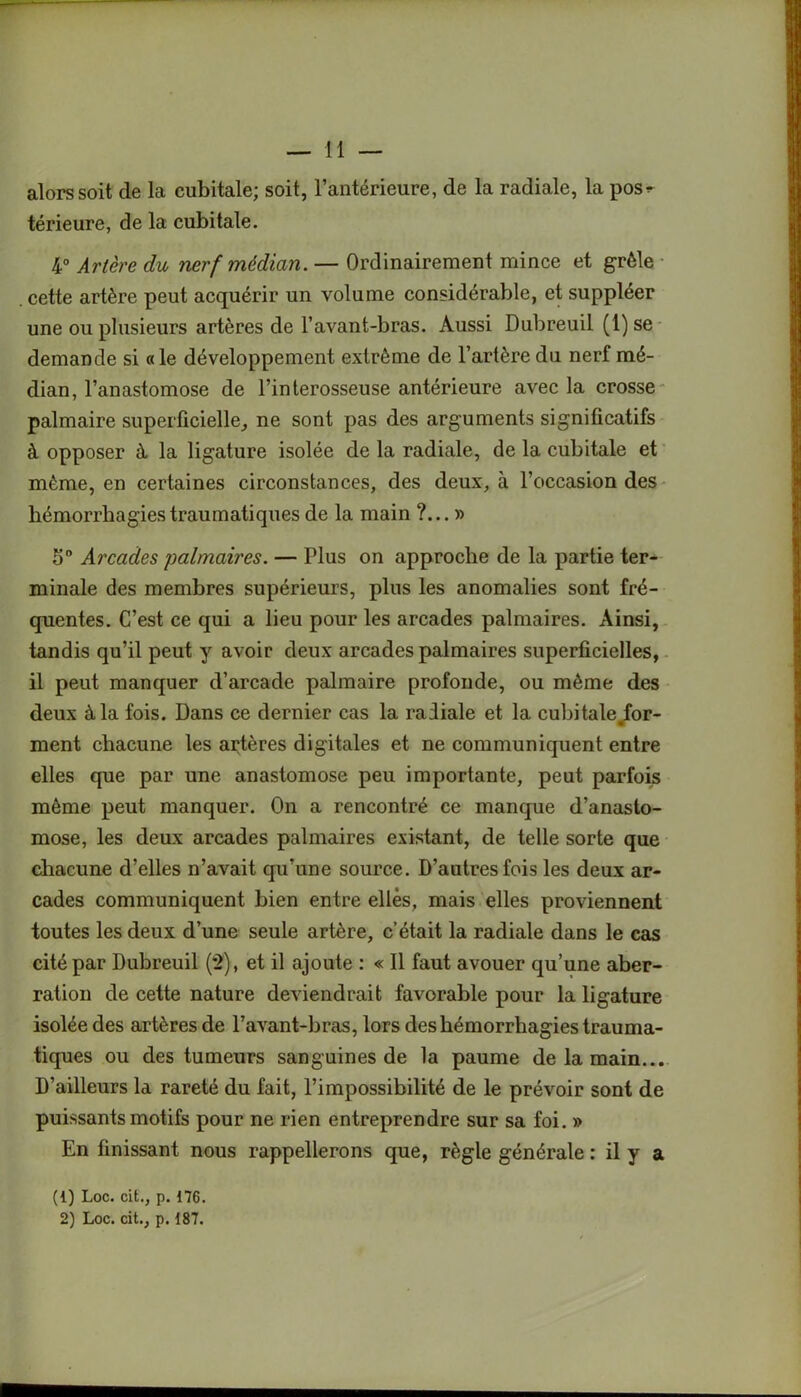 alors soit de la cubitale; soit, l’antérieure, de la radiale, la pos^ térieure, de la cubitale. 4° Artère du nerf médian. — Ordinairement mince et grêle cette artère peut acquérir un volume considérable, et suppléer une ou plusieurs artères de l’avant-bras. Aussi Dubreuil (1) se demande si «le développement extrême de l’artère du nerf mé- dian, l’anastomose de l’interosseuse antérieure avec la crosse palmaire superficielle, ne sont pas des arguments significatifs à opposer à la ligature isolée de la radiale, de la cubitale et même, en certaines circonstances, des deux, à l’occasion des hémorrhagies traumatiques de la main ?... » 5° Arcades 'palmaires. — Plus on approche de la partie ter- minale des membres supérieurs, plus les anomalies sont fré- quentes. C’est ce qui a lieu pour les arcades palmaires. Ainsi, tandis qu’il peut y avoir deux arcades palmaires superficielles, il peut manquer d’arcade palmaire profonde, ou même des deux à la fois. Dans ce dernier cas la radiale et la cubitale .for- ment chacune les artères digitales et ne communiquent entre elles que par une anastomose peu importante, peut parfois même peut manquer. On a rencontré ce manque d’anasto- mose, les deux arcades palmaires existant, de telle sorte que chacune d’elles n’avait qu’une source. D’autres fois les deux ar- cades communiquent bien entre elles, mais elles proviennent toutes les deux d’une seule artère, c’était la radiale dans le cas cité par Dubreuil (*2), et il ajoute : « Il faut avouer qu’une aber- ration de cette nature deviendrait favorable pour la ligature isolée des artères de l’avant-bras, lors des hémorrhagies trauma- tiques ou des tumeurs sanguines de la paume de la main... D’ailleurs la rareté du fait, l’impossibilité de le prévoir sont de puissants motifs pour ne rien entreprendre sur sa foi. » En finissant nous rappellerons que, règle générale : il y a (1) Loc. cit., p. 176. 2) Loc. cit., p. 187.