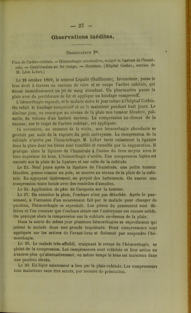 Observations inédites. Observation Ire. Plaie de l’artère cubitale. - Hémorrhagie consécutive, malgré la ligature de l’bumé- ralo. — Cautérisation au fer rougo. — Guérison. (Hôpital Cocliin, servico de M. Léon Lefort.) Le 28 octobre 1869, le nommé Legalle (Guillaume), brocanteur, passe le bras droit à travers un carreau de vitre et se coupe 1 artère cubitale, qui donne immédiatement un jet de sang abondant. Un pharmacien panse la plaie avec du perchlorure de fer et applique un bandage compressif. L’hémorrhagie reparaît, et le malade entre le jour môme à l’hôpital Cocliin. On refait le bandage compressif et on le maintient pendant huit jours. Le dixième jour, on remarque au niveau de la plaie une tumeur bleuâtre, pul- satile, du volume d’un haricot environ. La compression au-dessus de la tumeur, sur le trajet de l'artère cubitale, est appliquée. 14 novembre, au moment de la visite, une hémorrhagie abondante se produit par suite de la rupture du petit anévrysme. La compression de la cubitale n’arrête pas l’hémorrhagie. M. Lefort tente vainement la ligature dans la plaie dont les tissus sont tuméfiés et ramollis par la suppuration. 11 pratique alors la ligature de l’humérale à l’union du tiers moyen avec le tiers supérieur du bras. L’hémorrhagie s’arrête. Une compression légère est exercée sur la plaie de la ligature et sur celle de la cubitale. Le 23. Neuf jours après la ligature de l’humérale, une petite tumeur bleuâtre, grosse comme un pois, se montre au niveau de la plaie de la cubi- tale. En appuyant légèrement, on perçoit des battements. On exerce une compression toute locale avec des rondelles d'amadou. Le 24. Application de pâte de Canquoin sur la tumeur. Le 27. On examine la plaie, l’eschare n’est pas détachée. Après le pan- sement, à l’occasion d’un mouvement fait par le malade pour changer de position, l’hémorrhagie se reproduit. Les pièces du pansement sont dé- faites et l’on constate que l’eschare située sur l'anévrysme est encore solide. On pratique alors la compression sur la cubitale au-dessus de la plaie. Dans la soirée du même jour plusieurs hémorrhagies se reproduisent qui jettent le malade dans une grande inquiétude. Deux compresseurs sont appliqués sur les artères de l’avant-bras et finissent par suspendre l’hé- morrhagie. Le 28. Le malade très-afTaibli, craignant le retour de l’hémorrhagie, se plaint de la compression. Les compresseurs sont relâchés et leur action ne s’exerce plus qu’alternativement; en môme temps le bras est maintenu dans une position élevée. Le 30. Un léger suintement a lieu par la plaie cubitale. Les compresseurs tous maintenus sans être serrés, par mesure de précaution.