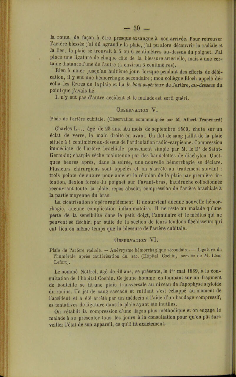 ]a route, de façon à être presque exsangue à son arrivée. Pour retrouver 1 artère blessée j ai dû agrandir la plaie, j’ai pu alors découvrir la radiale et la lier, la plaie se trouvait à 5 ou 6 centimètres au-dessus du poignet. J’ai placé une ligature de chaque côté de la blessure artérielle, mais à une cer- taine distance l’une de l’autre (a environ 3 centimètres). Rien à noter jusqu’au huitième jour, lorsque pendant des efforts de défé- cation, il y eut une hémorrhagie secondaire; mon collègue Bloch appelé dé- colla les lèvres de la plaie et lia le bout supérieur de l’artère, au-dessous du point que j’avais lié. Il n’y eut pas d’autre accident et le malade est sorti guéri. Observation V. Plaie de l’artère cubitale. (Observation communiquée par M. Albert Trapenard) Charles L..., âgé de 2S ans. Au mois de septembre 1869, chute sur un éclat de verre, la main droite en avant. Un flot de sang jaillit de la plaie située à 1 centimètre au-dessus de l’articulation radio-carpienne. Compression immédiate de l’artère brachiale pansement simple par M. le Dr de Saint- Germain; charpie sèche maintenue par des bandelettes de diachylon. Quel- ques heures après, dans la soirée, une nouvelle hémorrhagie se déclare. Plusieurs chirurgiens sont appelés et on s’arrête au traitement suivant : trois points de suture pour amener la réunion de la plaie par première in- tention, flexion forcée du poignet sur l’avant-bras, baudruche collodionnée recouvrant toute la plaie, repos absolu, compression de l’artère brachiale à la partie moyenne du bras. La cicatrisation s’opère rapidement. Il ne survient aucune nouvelle hémor- rhagie, aucune complication inflammatoire. Il ne reste au malade qu’une perte de la sensibilité dans le petit doigt, l’annulaire et le médius qui ne peuvent se fléchir, par suite de la section de leurs tendons fléchisseurs qui eut lieu en même temps que la blessure de l’artère cubitale. Observation VI. Plaie de l’artère radiale. — Anévrysme hémorrhagique secondaire. — Ligature de l’humérale après cautérisation du sac. (Hôpital Cochin, service de M. Léon Lefort,. Le nommé Nottrel, âgé de 16 ans, se présente, le ler mai 1869, à la con- sultation de l’hôpital Cochin. Ce jeune homme en tombant sur un fragment de bouteille se fit une plaie transversale au niveau de l’apophyse siyloïde du radius. Un jet de sang saccadé et rutilant s’est échappé au moment de l’accident et a été arrêté par un médecin à l’aide d’un bandage compressif, es tentatives de ligature dans la plaie ayant été inutiles. On rétablit la compression d’une façon plus méthodique et on engage le malade à se présenter tous les jours à la consultation pour qu’on pût sur- veiller l’état de son appareil, ce qu’il fit exactement.