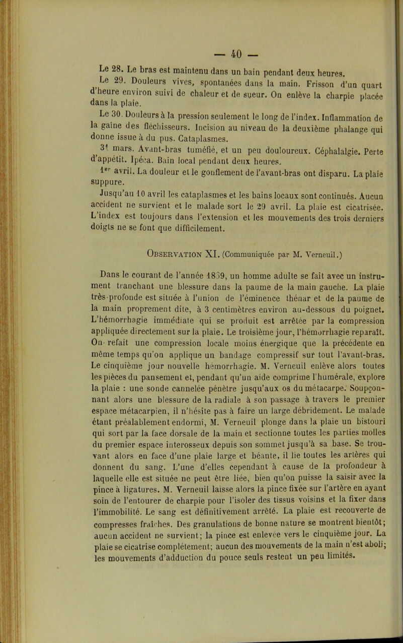 Le 28. Le bras est maintenu clans un bain pendant deux heures. ) 2^- Douleurs vives, spontanées dans la main. Frisson d’un quart d heure environ suivi de chaleur et de sueur. On enlève la charpie placée dans la plaie. Le 30. Douleurs à la pression seulement le long de l’index. Inflammation de la gaine des fléchisseurs. Incision au niveau de la deuxième phalange qui donne issue à du pus. Cataplasmes. _ 31 mars- Avant-bras tuméfié, et un peu douloureux. Céphalalgie. Perte d appétit. Ipéca. Bain local pendant deux heures. 1er avril. La douleur et le gonflement de l’avant-bras ont disparu. La plaie suppure. Jusqu’au 10 avril les cataplasmes et les bains locaux sont continués. Aucun accident ne survient et le malade sort le 29 avril. La plaie est cicatrisée. L’index est toujours dans l’extension et les mouvements des trois derniers doigts ne se font que difficilement. OBSERVATION XI. (Communiquée par M. Verneuil.) Dans le courant de l’année 1839, un homme adulte se fait avec un instru- ment tranchant une blessure dans la paume de la main gauche. La plaie très-profonde est située à l’union de l’éminence thénar et de la paume de la main proprement dite, à 3 centimètres environ au-dessous du poignet. L’hémorrhagie immédiate qui se produit est arrêtée par la compression appliquée directement sur la plaie. Le troisième jour, l’hémorrhagie reparaît. On- refait une compression locale moins énergique que la précédente en même temps qu'on applique un bandage compressif sur tout l’avant-bras. Le cinquième jour nouvelle hémorrhagie. M. Verneuil enlève alors toutes les pièces du pansement et, pendant qu’un aide comprime l huraérale, explore la plaie : une sonde cannelée pénètre jusqu’aux os du métacarpe. Soupçon- nant alors une blessure de la radiale à son passage à travers le premier espace métacarpien, il n’hésite pas à faire un large débridement. Le malade étant préalablement endormi, M. Verneuil plonge dans la plaie un bistouri qui sort par la face dorsale de la main et sectionne toutes les parties molles du premier espace interosseux depuis son sommet jusqu’à sa base. Se trou- vant alors en face d’une plaie large et béante, il lie toutes les artères qui donnent du sang. L’une d’elles cependant à cause de la profondeur à laquelle elle est située ne peut être liée, bien qu’on puisse la saisir avec la pince à ligatures. M. Verneuil laisse alors la pince fixée sur l’artère en ayant soin de l’entourer de charpie pour l’isoler des tissus voisins et la fixer dans l’immobilité. Le sang est définitivement arrêté. La plaie est recouverte de compresses frabhes. Des granulations de bonne nature se montrent bientôt; aucun accident, ne survient; la pince est enlevee vers le cinquième jour. La plaie se cicatrise complètement; aucun des mouvements de la main n est aboli; les mouvements d’adduction du pouce seuls restent un peu limités.