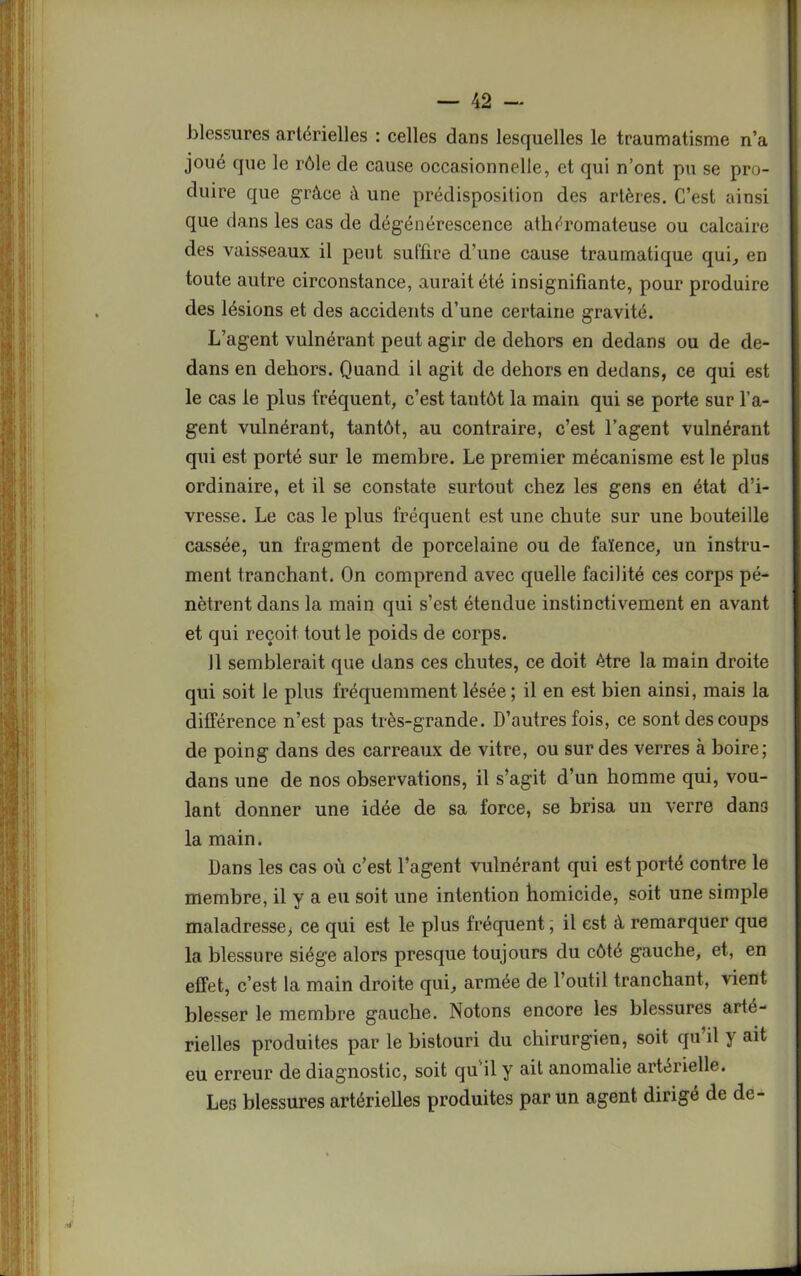 blessures artérielles : celles dans lesquelles le traumatisme n’a joué que le rôle de cause occasionnelle, et qui n’ont pu se pro- duire que grâce à une prédisposition des artères. C’est ainsi que dans les cas de dégénérescence athéromateuse ou calcaire des vaisseaux il peut suffire d’une cause traumatique qui, en toute autre circonstance, aurait été insignifiante, pour produire des lésions et des accidents d’une certaine gravité. L’agent vulnérant peut agir de dehors en dedans ou de de- dans en dehors. Quand il agit de dehors en dedans, ce qui est le cas le plus fréquent, c’est tantôt la main qui se porte sur l’a- gent vulnérant, tantôt, au contraire, c’est l’agent vulnérant qui est porté sur le membre. Le premier mécanisme est le plus ordinaire, et il se constate surtout chez les gens en état d’i- vresse. Le cas le plus fréquent est une chute sur une bouteille cassée, un fragment de porcelaine ou de faïence, un instru- ment tranchant. On comprend avec quelle facilité ces corps pé- nètrent dans la main qui s’est étendue instinctivement en avant et qui reçoit tout le poids de corps. 11 semblerait que dans ces chutes, ce doit être la main droite qui soit le plus fréquemment lésée; il en est bien ainsi, mais la différence n’est pas très-grande. D’autres fois, ce sont des coups de poing dans des carreaux de vitre, ou sur des verres à boire; dans une de nos observations, il s’agit d’un homme qui, vou- lant donner une idée de sa force, se brisa un verre dan3 la main. Dans les cas où c’est l’agent vulnérant qui est porté contre le membre, il y a eu soit une intention homicide, soit une simple maladresse, ce qui est le plus fréquent; il est à remarquer que la blessure siège alors presque toujours du côté gauche, et, en effet, c’est la main droite qui, armée de l’outil tranchant, vient blesser le membre gauche. Notons encore les blessures arté- rielles produites par le bistouri du chirurgien, soit qu il y ait eu erreur de diagnostic, soit qu il y ait anomalie artérielle. Les blessures artérielles produites par un agent dirigé de de-