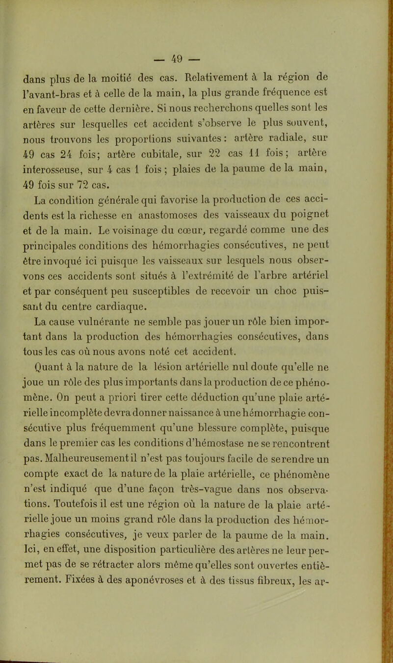 dans plus de la moitié des cas. Relativement à la région de l’avant-bras et à celle de la main, la plus grande fréquence est en faveur de cette dernière. Si nous recherchons quelles sont les artères sur lesquelles cet accident s’observe le plus souvent, nous trouvons les proportions suivantes : artère radiale, sur 49 cas 24 fois; artère cubitale, sur 22 cas 11 fois; artère interosseuse, sur 4 cas 1 fois ; plaies de la paume de la main, 49 fois sur 72 cas. La condition générale qui favorise la production de ces acci- dents est la richesse en anastomoses des vaisseaux du poignet et de la main. Le voisinage du cœur, regardé comme une des principales conditions des hémorrhagies consécutives, ne peut être invoqué ici puisque les vaisseaux sur lesquels nous obser- vons ces accidents sont situés à l’extrémité de l’arbre artériel et par conséquent peu susceptibles de recevoir un choc puis- sant du centre cardiaque. La cause vulnérante ne semble pas jouer un rôle bien impor- tant dans la production des hémorrhagies consécutives, dans tous les cas où nous avons noté cet accident. Quant à la nature de la lésion artérielle nul doute qu’elle ne joue un rôle des plus importants dans la production de ce phéno- mène. On peut a priori tirer cette déduction qu’une plaie arté- rielle incomplète devra donner naissance à une hémorrhagie con- sécutive plus fréquemment qu’une blessure complète, puisque dans le premier cas les conditions d’hémostase ne se rencontrent pas. Malheureusement il n’est pas toujours facile de se rendre un compte exact de la nature de la plaie artérielle, ce phénomène n’est indiqué que d’une façon très-vague dans nos observa- tions. Toutefois il est une région où la nature de la plaie arté- rielle joue un moins grand rôle dans la production des hémor- rhagies consécutives, je veux parler de la paume de la main. Ici, en effet, une disposition particulière des artères ne leur per- met pas de se rétracter alors môme qu’elles sont ouvertes entiè- rement. Fixées à des aponévroses et à des tissus fibreux, les ar-