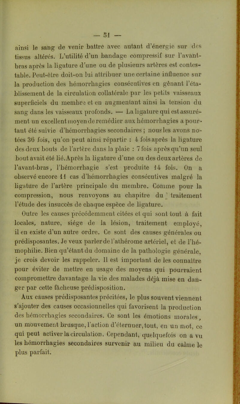 ainsi le sang de venir battre avec autant d’énergie sur des tissus altérés. L’utilité d’un bandage compressif sur l’avant- bras après la ligature d’une ou de plusieurs artères est contes- table. Peut-être doit-on lui attribuer une certaine influence sur la production des hémorrhagies consécutives en gênant l’éta- blissement de la circulation collatérale par les petits vaisseaux superficiels du membre et en augmentant ainsi la tension du sang dans les vaisseaux profonds. — La ligature qui est assuré- ment un excellent moyen de remédier aux hémorrhagies a pour- tant été suivie d’hémorrhagies secondaires ; nous les avons no- tées 36 fois, qu’on peut ainsi répartir : 4 fois après la ligature des deux bouts de l’artère dans la plaie : 7 fois après qu’un seul bout avait été lié. Après la ligature d’une ou des deux artères de l’avant-bras, l’hémorrhagie s’est produite 14 fois. On a observé encore 11 cas d'hémorrhagies consécutives malgré la ligature de l’artère principale du membre. Comme pour la compression, nous renvoyons au chapitre du traitement l’étude des insuccès de chaque espèce de ligature. Outre les causes précédemment citées et qui sont tout à fait locales, nature, siège de la lésion, traitement employé, il en existe d’un autre ordre. Ce sont des causes générales ou prédisposantes. Je veux parler de l’athérome artériel, et de l'hé- mophilie. Bien qu’étant du domaine de la pathologie générale, je crois devoir les rappeler. Il est important de les connaître pour éviter de mettre en usage des moyens qui pourraient compromettre davantage la vie des malades déjà mise en dan- ger par cette fâcheuse prédisposition. Aux causes prédisposantes précitées, le plus souvent viennent s’ajouter des causes occasionnelles qui favorisent la production des hémorrhagies secondaires. Ce sont les émotions morales, un mouvement brusque, l'action d’éternuer, tout, en un mot, ce qui peut activer la circulation. Cependant, quelquefois on a vu les hémorrhagies secondaires survenir au milieu du calme le plus parfait.