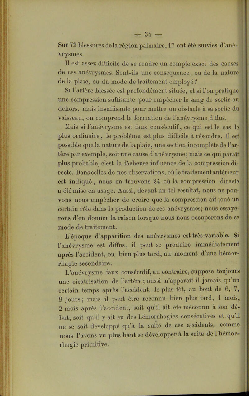 Sur 72 blessures de la région palmaire, 17 ont été suivies d’ané- vrysmes. Il est assez difficile de se rendre un compte exact des causes ' de ces anévrysmes. Sont-ils une conséquence, ou de la nature de la plaie, ou du mode de traitement employé? Si l'artère blessée est profondément située, et si l’on pratique une compression suffisante pour empêcher le sang de sortir au dehors, mais insuffisante pour mettre un obstacle à sa sortie du vaisseau, on comprend la formation de l’anévrysme diffus. Mais si l’anévrysme est faux consécutif, ce qui est le cas le plus ordinaire, le problème est plus difficile à résoudre. Il est possible que la nature de la plaie, une section incomplète de l’ar- tère par exemple, soit une cause d’anévrysme ; mais ce qui parait plus probable, c’est la fâcheuse influence de la compression di- recte. Dans celles de nos observations, où le traitement antérieur est indiqué, nous en trouvons 24 où la compression directe a été mise en usage. Aussi, devant un tel résultat, nous ne pou- vons nous empêcher de croire que la compression ait joué un certain rôle dans la production de ces anévrysmes; nous essaye- rons d’en donner la raison lorsque nous nous occuperons de ce mode de traitement. L’époque d’apparition des anévrysmes est très-variable. Si l’anévrysme est diffus, il peut se produire immédiatement après l’accident, ou bien plus tard, au moment d’une hémor- rhagie secondaire. L’anévrysme faux consécutif, au contraire, suppose toujours une cicatrisation de l’artère; aussi n’apparalt-il jamais qu’un certain temps après l’accident, le plus tôt, au bout de 6, 7, 8 jours; mais il peut être reconnu bien plus tard, 1 mois, 2 mois après l’accident, soit qu’il ait été méconnu à son dé- but, soit qu’il y ait eu des hémorrhagies consécutives et qu'il ne se soit développé qu’à la suite de ces accidents, comme nous l’avons vu plus haut se développer à la suite de 1 hémor- rhagie primitive.