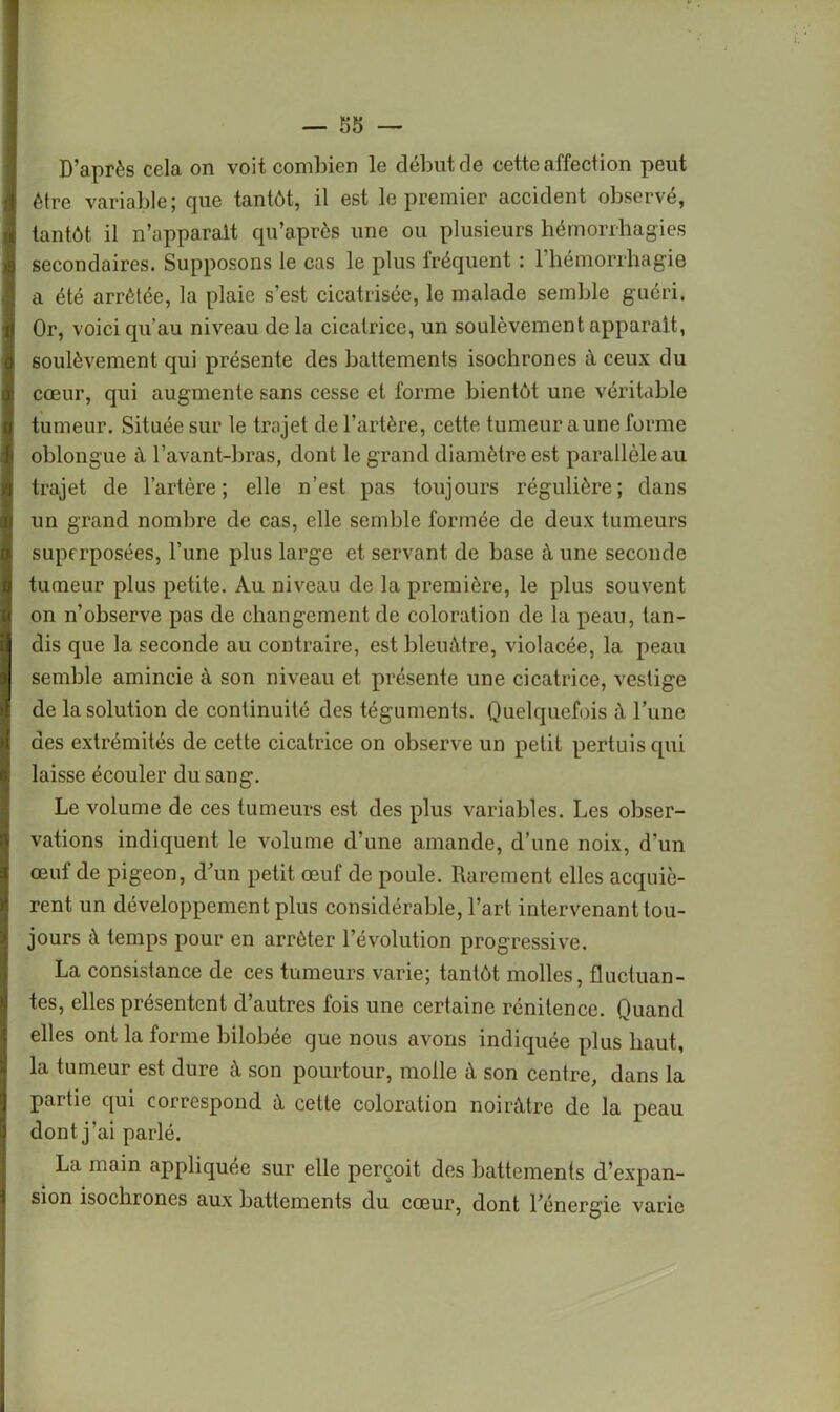 D’après cela on voit combien le début de cette affection peut être variable; que tantôt, il est le premier accident observé, tantôt il n’apparalt qu’après une ou plusieurs hémorrhagies secondaires. Supposons le cas le plus fréquent : 1 hémorrhagie a été arrêtée, la plaie s’est cicatrisée, le malade semble guéri. Or, voici qu’au niveau de la cicatrice, un soulèvement apparaît, soulèvement qui présente des battements isochrones à ceux du cœur, qui augmente sans cesse et forme bientôt une véritable tumeur. Située sur le trajet de l’artère, cette tumeur a une forme oblongue â l’avant-bras, dont le grand diamètre est parallèle au trajet de l’artère; elle n’est pas toujours régulière; dans un grand nombre de cas, elle semble formée de deux tumeurs superposées, l’une plus large et servant de base à une seconde tumeur plus petite. Au niveau de la première, le plus souvent on n’observe pas de changement de coloration de la peau, tan- dis que la seconde au contraire, est bleuâtre, violacée, la peau semble amincie à son niveau et présente une cicatrice, vestige de la solution de continuité des téguments. Quelquefois à l’une des extrémités de cette cicatrice on observe un petit pertuis qui laisse écouler du sang. Le volume de ces tumeurs est des plus variables. Les obser- vations indiquent le volume d’une amande, d’une noix, d’un œuf de pigeon, d’un petit œuf de poule. Rarement elles acquiè- rent un développement plus considérable, l’art intervenant tou- jours à temps pour en arrêter l’évolution progressive. La consistance de ces tumeurs varie; tantôt molles, fluctuan- tes, elles présentent d’autres fois une certaine rénitence. Quand elles ont la forme bilobée que nous avons indiquée plus haut, la tumeur est dure à son pourtour, molle à son centre, dans la partie qui correspond à cette coloration noirâtre de la peau dont j’ai parlé. La main appliquée sur elle perçoit des battements d’expan- sion isochrones aux battements du cœur, dont l’énergie varie