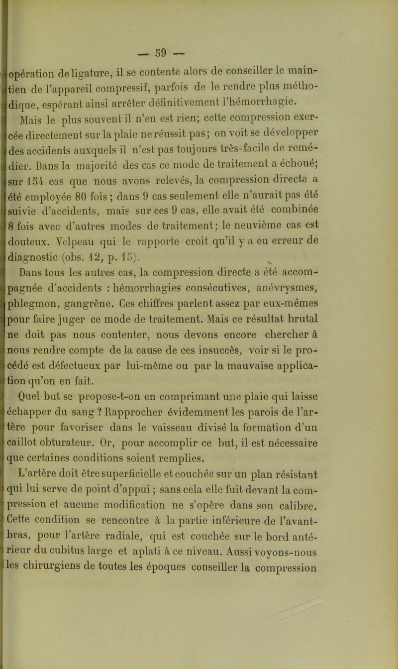 opération de ligature, il se contente alors de conseiller le main- tien de l’appareil compressif, parfois de le rendre plus métho- dique, espérant ainsi arrêter définitivement l’hémorrhagie. Mais le plus souvent il n’en est rien; cette compression exer- cée directement sur la plaie ne réussit pas ; on voit se développer des accidents auxquels il n’est pas toujours très-facile de remé- dier. Dans la majorité des cas ce mode de traitement a échoué; sur 154 cas que nous avons relevés, la compression directe a été employée 80 fois ; dans 9 cas seulement elle n’aurait pas été suivie d’accidents, mais sur ces 9 cas, elle avait été combinée 8 fois avec d’autres modes de traitement; le neuvième cas est douteux. Velpeau qui le rapporte croit qu’il y a eu erreur de diagnostic (obs. 12, p. 15). Dans tous les autres cas, la compression directe a été accom- pagnée d’accidents : hémorrhagies consécutives, anévrysmes, phlegmon, gangrène. Ces chiffres parlent assez par eux-mêmes pour faire juger ce mode de traitement. Mais ce résultat brutal ne doit pas nous contenter, nous devons encore chercher à nous rendre compte de la cause de ces insuccès, voir si le pro- cédé est défectueux par lui-mème ou par la mauvaise applica- tion qu’on en fait. Quel but se propose-t-on en comprimant une plaie qui laisse échapper du sang ? Rapprocher évidemment les parois de l’ar- tère pour favoriser dans le vaisseau divisé la formation d’un caillot obturateur. Or, pour accomplir ce but, il est nécessaire que certaines conditions soient remplies. L’artère doit être superficielle et couchée sur un plan résistant qui lui serve de point d’appui ; sans cela elle fuit devant la com- pression et aucune modification ne s’opère dans son calibre. Cette condition se rencontre à la partie inférieure de l’avant- bras, pour l’artère radiale, qui est couchée sur le bord anté- rieur du cubitus large et aplati à ce niveau. Aussi voyons-nous les chirurgiens de toutes les époques conseiller la compression