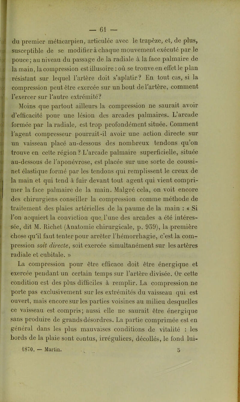 du premier métacarpien, articulée avec le trapèze, et, de plus, susceptible de se modifier à chaque mouvement exécuté par le pouce; au niveau du passage de la radiale à la face palmaire de la main, la compression est illusoire : où se trouve en effet le plan résistant sur lequel l’artère doit s’aplatir? En tout cas, si la compression peut être exercée sur un bout de l’artère, comment l’exercer sur l’autre extrémité? Moins que partout ailleurs la compression ne saurait avoir d’efficacité pour une lésion des arcades palmaires. L’arcade formée par la radiale, est trop profondément située. Comment l’agent compresseur pourrait-il avoir une action directe sur un vaisseau placé au-dessous des nombreux tendons qu’on trouve en celte région ? L’arcade palmaire superficielle, située au-dessous de l’aponévrose, est placée sur une sorte de coussi- net élastique formé par les tendons qui remplissent le creux de i la main et qui tend à fuir devant tout agent qui vient compri- mer la face palmaire de la main. Malgré cela, on voit encore f' des chirurgiens conseiller la compression comme méthode de traitement des plaies artérielles de la paume de la main : « Si l’on acquiert la conviction que l’une des arcades a été intéres- sée, dit M. Richet (Anatomie chirurgicale, p. 959), la première chose qu’il faut tenter pour arrêter l’hémorrhagie, c’est la com- pression soit directe, soit exercée simultanément sur les artères radiale et cubitale. » La compression pour être efficace doit être énergique et exercée pendant un certain temps sur l’artère divisée. Or cette condition est des plus difficiles à, remplir. La compression ne porte pas exclusivement sur les extrémités du vaisseau qui est ouvert, mais encore sur les parties voisines au milieu desquelles ce vaisseau est compris; aussi elle ne saurait être énergique sans produire de grands désordres. La partie comprimée est en général dans les plus mauvaises conditions de vitalité : les bords de la plaie sont contus, irréguliers, décollés, le fond lui- 1870. — Martin. 5