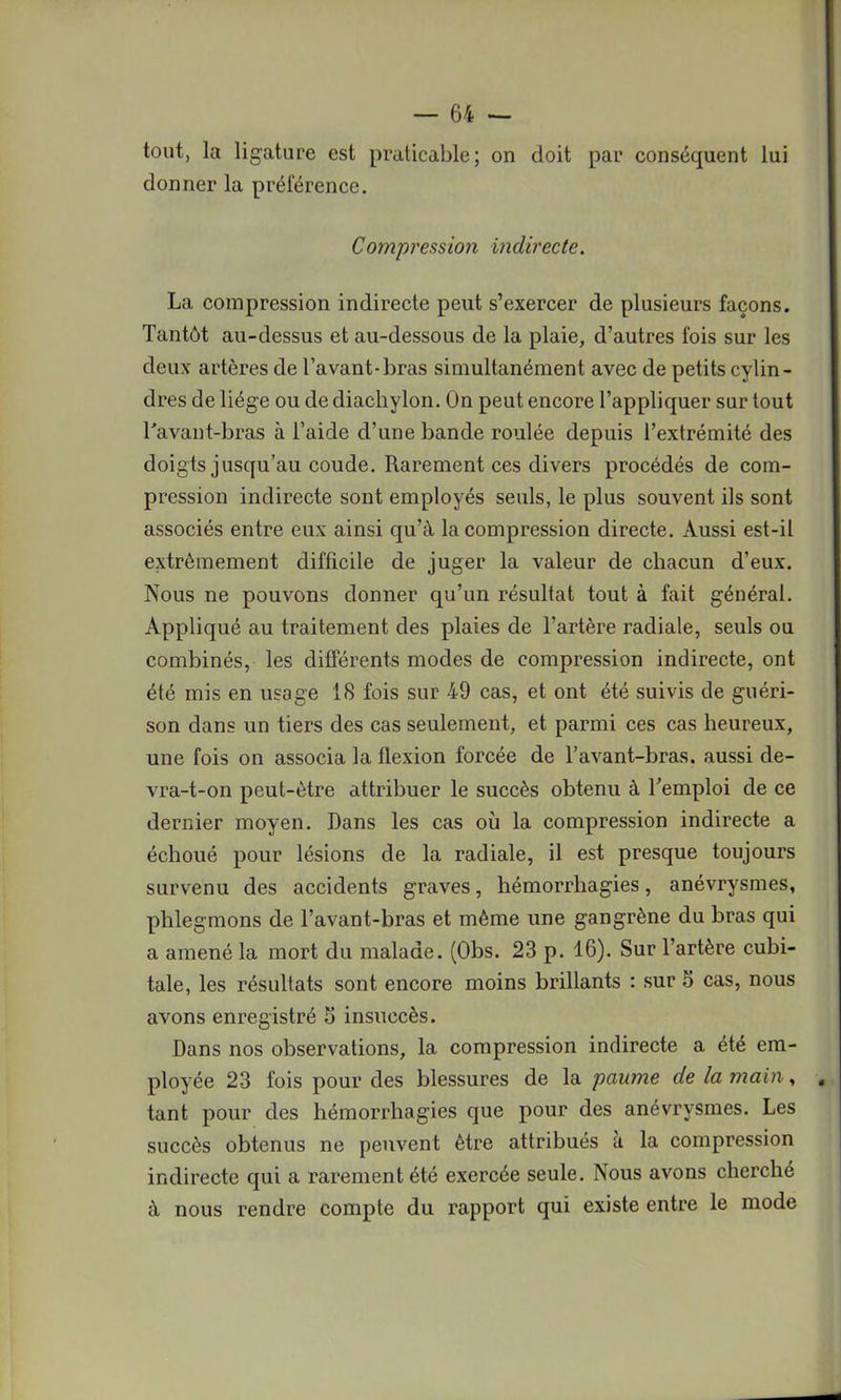 tout, la ligature est praticable; on doit par conséquent lui donner la préférence. Compression indirecte. La compression indirecte peut s’exercer de plusieurs façons. Tantôt au-dessus et au-dessous de la plaie, d’autres fois sur les deux artères de l’avant-bras simultanément avec de petits cylin- dres de liège ou de diachylon. On peut encore l’appliquer sur tout l'avant-bras à l’aide d’une bande roulée depuis l’extrémité des doigts jusqu’au coude. Rarement ces divers procédés de com- pression indirecte sont employés seuls, le plus souvent ils sont associés entre eux ainsi qu’à la compression directe. Aussi est-il extrêmement difficile de juger la valeur de chacun d’eux. Nous ne pouvons donner qu’un résultat tout à fait général. Appliqué au traitement des plaies de l’artère radiale, seuls ou combinés, les différents modes de compression indirecte, ont été mis en usage 18 fois sur 49 cas, et ont été suivis de guéri- son dans un tiers des cas seulement, et parmi ces cas heureux, une fois on associa la flexion forcée de l’avant-bras, aussi de- vra-t-on peut-être attribuer le succès obtenu à l’emploi de ce dernier moyen. Dans les cas où la compression indirecte a échoué pour lésions de la radiale, il est presque toujours survenu des accidents graves, hémorrhagies, anévrysmes, phlegmons de l’avant-bras et même une gangrène du bras qui a amené la mort du malade. (Obs. 23 p. 16). Sur l’artère cubi- tale, les résultats sont encore moins brillants : sur S cas, nous avons enregistré 3 insuccès. Dans nos observations, la compression indirecte a été em- ployée 23 fois pour des blessures de la paume de la main, , tant pour des hémorrhagies que pour des anévrysmes. Les succès obtenus ne peuvent être attribués à la compression indirecte qui a rarement été exercée seule. Nous avons cherché à nous rendre compte du rapport qui existe entre le mode