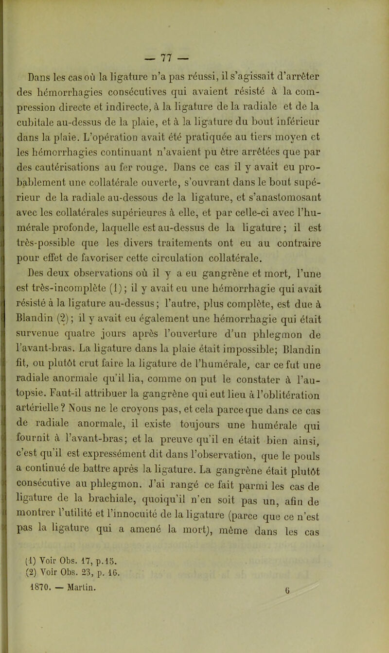 Dans les cas où la ligature n’a pas réussi, il s’agissait d’arrêter | des hémorrhagies consécutives qui avaient résisté à la com- ! pression directe et indirecte, à la ligature de la radiale et de la cubitale au-dessus de la plaie, et à la ligature du bout inférieur 9 dans la plaie. L’opération avait été pratiquée au tiers moyen et les hémorrhagies continuant n’avaient pu être arrêtées que par fl des cautérisations au fer rouge. Dans ce cas il y avait eu pro- cj bablement une collatérale ouverte, s’ouvrant dans le bout supé- a rieur de la radiale au-dessous de la ligature, et s’anastomosant b avec les collatérales supérieures à elle, et par celle-ci avec l’hu- q mérale profonde, laquelle est au-dessus de la ligature ; il est très-possible que les divers traitements ont eu au contraire pour effet de favoriser cette circulation collatérale. Des deux observations où il y a eu gangrène et mort, l’une est très-incomplète (1); il y avait eu une hémorrhagie qui avait jj résisté à la ligature au-dessus ; l’autre, plus complète, est due à Blandin (2) ; il y avait eu également une hémorrhagie qui était survenue quatre jours après l’ouverture d’un phlegmon de l’avant-bras. La ligature dans la plaie était impossible; Blandin fit, ou plutôt crut faire la ligature de l’humérale, car ce fut une radiale anormale qu’il lia, comme on put le constater à l’au- topsie. Faut-il attribuer la gangrène qui eut lieu à l’oblitération artérielle ? Nous ne le croyons pas, et cela parce que dans ce cas de radiale anormale, il existe toujours une humérale qui fournit à l’avant-bras; et la preuve qu’il en était bien ainsi, 1 c’est qu’il est expressément dit dans l’observation, que le pouls a continué de battre après la ligature. La gangrène était plutôt consécutive au phlegmon. J’ai rangé celait parmi les cas de ligature de la brachiale, quoiqu’il n’en soit pas un, afin de montrer l’utilité et l’innocuité de la ligature (parce que ce n’est pas la ligature qui a amené la mort), môme dans les cas (1) Voir Obs. 17, p.15. (2) Voir Obs. 23, p. 16. 1870. — Martin. f5