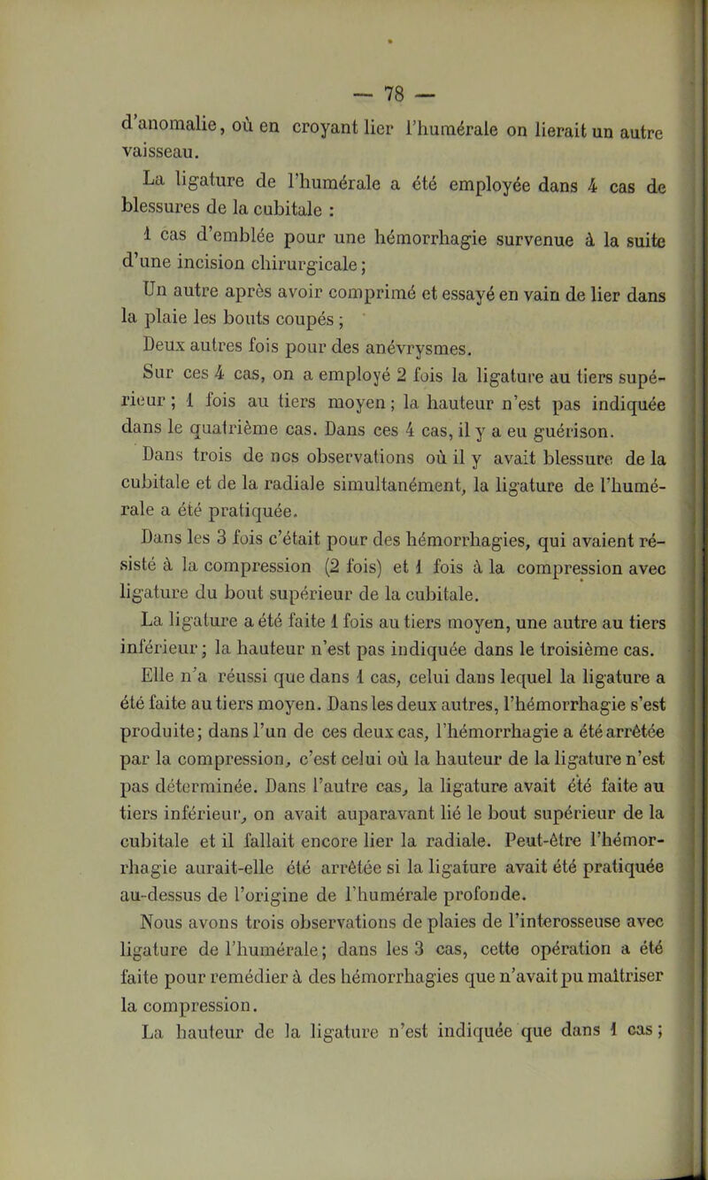 d anomalie, ou en croyant lier l’humérale on lierait un autre vaisseau. La ligature de l'humérale a été employée dans 4 cas de blessures de la cubitale : 1 cas d’emblée pour une hémorrhagie survenue à la suite d’une incision chirurgicale; Un autre après avoir comprimé et essayé en vain de lier dans la plaie les bouts coupés ; Deux autres fois pour des anévrysmes. Sur ces 4 cas, on a employé 2 fois la ligature au tiers supé- rieur ; 1 fois au tiers moyen; la hauteur n’est pas indiquée dans le quatrième cas. Dans ces 4 cas, il y a eu guérison. Dans trois de nos observations où il y avait blessure de la cubitale et de la radiale simultanément, la ligature de l’humé- rale a été pratiquée. Dans les 3 fois c’était pour des hémorrhagies, qui avaient ré- sisté à la compression (2 fois) et i fois à la compression avec ligature du bout supérieur de la cubitale. La ligature a été faite 1 fois au tiers moyen, une autre au tiers inférieur; la hauteur n’est pas indiquée dans le troisième cas. Elle n'a réussi que dans 1 cas, celui dans lequel la ligature a été faite au tiers moyen. Dans les deux autres, l’hémorrhagie s’est produite; dans l’un de ces deux cas, l’hémorrhagie a été arrêtée par la compression, c’est celui où la hauteur de la ligature n’est pas déterminée. Dans l’autre cas, la ligature avait été faite au tiers inférieur, on avait auparavant lié le bout supérieur de la cubitale et il fallait encore lier la radiale. Peut-être l’hémor- rhagie aurait-elle été arrêtée si la ligature avait été pratiquée au-dessus de l’origine de l’humérale profonde. Nous avons trois observations de plaies de l’interosseuse avec ligature de l’humérale; dans les 3 cas, cette opération a été faite pour remédier à des hémorrhagies que n’avait pu maîtriser la compression. La hauteur de la ligature n’est indiquée que dans ! cas ;