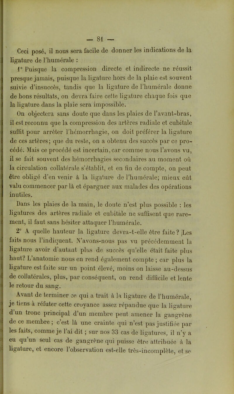 Ceci posé, il nous sera facile de donner les indications de la ii ligature de l’kumérale : i° Puisque la compression directe et indirecte ne réussit t presque jamais, puisque la ligature hors de la plaie est souvent il suivie d’insuccès, tandis que la ligature de l’humérale donne de bons résultats, on devra faire celte ligature chaque fois que ,) la ligature dans la plaie sera impossible. On objectera sans doute que dans les plaies de l’avant-bras, I il est reconnu que la compression des artères radiale et cubitale suffit pour arrêter l’hémorrhagie, on doit préférer la ligature de ces artères; que du reste, on a obtenu des succès par ce pro- cédé. Mais ce procédé est incertain, car comme nous l’avons vu, il se fait souvent des hémorrhagies secondaires au moment où la circulation collatérale s’établit, et en fin de compte, on peut 1 être obligé d’en venir à la ligature de l’humérale; mieux eût ? valu commencer par là et épargner aux malades des opérations i inutiles. Dans les plaies de la main, le doute n’est plus possible : les ligatures des artères radiale et cubitale ne suffisent que rare- ment, il faut sans hésiter attaquer l'huinérale. 2° A quelle hauteur la ligature devra-t-elle être faite ? tLes faits nous l’indiquent. N’avons-nous pas vu précédemment la ligature avoir d’autant plus de succès qu’elle était faite plus haut? L’anatomie nous en rend également compte ; car plus la ligature est faite sur un point élevé, moins on laisse au-dessus de collatérales, plus, par conséquent, on rend difficile et lente le retour du sang. Avant de terminer ce qui a trait à la ligature de l’humérale, je tiens à réfuter cette croyance assez répandue que la ligature d’un tronc principal d’un membre peut amener la gangrène de ce membre ; c est là une crainte qui n’est pas justifiée par les faits, comme je 1 ai dit ; sur nos 33 cas de ligatures, il n’y a eu qu’un seul cas de gangrène qui puisse être attribuée à la ligature, et encore l’observation est-elle très-incomplète, et se