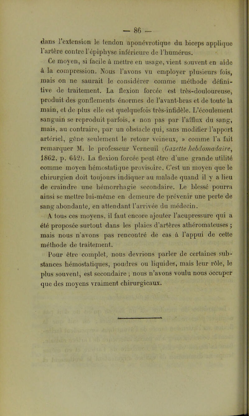 — 8 G - dans l’extension le tendon aponévrotique du biceps applique l’artère contre l’épipliyse inférieure de l’humérus. Ce moyen, si facile à mettre en usage, vient souvent en aide à la compression. Nous l’avons vu employer plusieurs fois, mais on ne saurait le considérer comme méthode défini- tive de traitement. La flexion forcée est très-douloureuse, produit des gonflements énormes de l’avant-bras et de toute la main, et de plus elle est quelquefois très-infidèle. L’écoulement sanguin se reproduit parfois, « non pas par l’afflux du sang, mais, au contraire, par un obstacle qui, sans modifier l’apport artériel, gêne seulement le retour veineux, » comme l’a fait remarquer NI. le professeur Yerneuii [Gazette hebdomadaire, 1862. p. 642). La flexion forcée peut être d’une grande utilité comme moyen hémostatique provisoire. C’est un moyen que le chirurgien doit toujours indiquer au malade quand il y a lieu de craindre une hémorrhagie secondaire. Le blessé pourra ainsi se mettre lui-même en demeure de prévenir une perte de sang abondante, en attendant l’arrivée du médecin. A tous ces moyens, il faut encore ajouter l’acupressure qui a été proposée surtout dans les plaies d’artères athéromateuses ; mais nous n’avons pas rencontré de cas à l’appui de cette méthode de traitement. Pour être complet, nous devrions parler de certaines sub- stances hémostatiques, poudres ou liquides, mais leur rôle, le plus souvent, est secondaire ; nous n’avons voulu nous occuper que des moyens vraiment chirurgicaux.