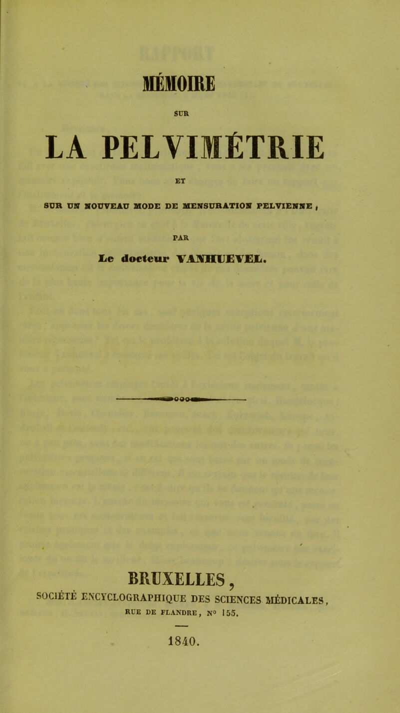 MÉMOIRE SUR LA PELVIMÉTRIE ET SUR UN NOUVEAU MODE DE MENSURATION PELVIENNE , PAR lie docteur VAÏHUEVEE. BRUXELLES, SOCIÉTÉ EXCYCLOGRAPHIQUE DES SCIENCES MÉDICALES, RUE DE FLANDRE, N° 155. 1840.
