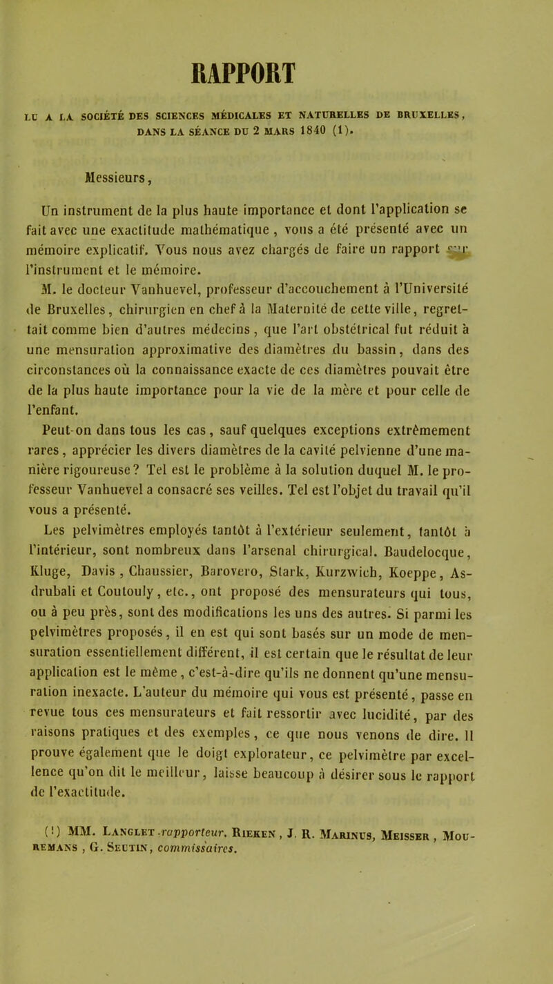 RAPPORT LU A LA SOCIÉTÉ DES SCIENCES MÉDICALES ET NATURELLES DE BRUXELLES , DANS LA SÉANCE DU 2 MARS 1840 (1). Messieurs, Un instrument de la plus haute importance et dont l’application se fait avec une exactitude mathématique , vous a été présenté avec un mémoire explicatif. Vous nous avez chargés de faire un rapport r’r l’instrument et le mémoire. M. le docteur Yanhuevel, professeur d’accouchement à l’Université de Bruxelles, chirurgien en chef à la Maternité de cette ville, regret- tait comme bien d’autres médecins, que l’art obstétrical fut réduit à une mensuration approximative des diamètres du bassin, dans des circonstances où la connaissance exacte de ces diamètres pouvait être de la plus haute importance pour la vie de la mère et pour celle de l’enfant. Peut-on dans tous les cas, sauf quelques exceptions extrêmement rares, apprécier les divers diamètres de la cavité pelvienne d’une ma- nière rigoureuse? Tel est le problème à la solution duquel M. le pro- fesseur Vanhuevel a consacré ses veilles. Tel est l’objet du travail qu’il vous a présenté. Les pelvimètres employés tantôt à l’extérieur seulement, tantôt à l’intérieur, sont nombreux dans l’arsenal chirurgical. Baudelocque, Kluge, Davis , Chaussier, Barovero, Slark, Kurzwich, Koeppe, As- drubali et Coulouly, etc., ont proposé des mensurateurs qui tous, ou à peu près, sont des modifications les uns des autres. Si parmi les pelvimètres proposés, il en est qui sont basés sur un mode de men- suration essentiellement différent, il est certain que le résultat de leur application est le même , c’est-à-dire qu’ils ne donnent qu’une mensu- ration inexacte. L'auteur du mémoire qui vous est présenté, passe en revue tous ces mensurateurs et fait ressortir avec lucidité, par des raisons pratiques et des exemples, ce que nous venons de dire. 11 prouve également que le doigt explorateur, ce pelvimèlre par excel- lence qu’on dit le meilleur, laisse beaucoup à désirer sous le rapport de l’exactitude. (!) MM. Langlet-rapporteur. Rieken , J. R. Marinüs, Meisser , Mou- remans , G. Sectin, commissaires.