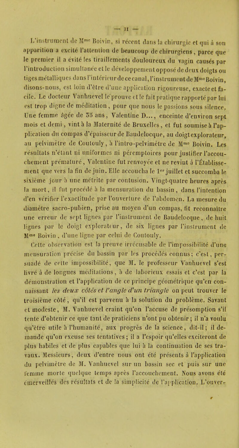 L'instrument de Mmc Boivin, si récent dans la chirurgie et qui à son apparition a excité l’attention de beaucoup de chirurgiens, parce que le premier il a évité les tiraillements douloureux du vagin causés par l’introduction simultanée et le développement opposé de deux doigts ou tiges métalliques dans l’intérieur dece canal, l'instrument deMmo Boivin, disons-nous, est loin d’être d’une application rigoureuse, exacte et fa- cile. Le docteur Vanhuevel le prouve et le fait pratique rapporté par lui est trop digne de méditation, pour que nous le passions sous silence. Une femme âgée de 5b ans, Valentine I)..., enceinte d’environ sept mois et demi, vint à la Maternité de Bruxelles, et fut soumise à l’ap- plication dn compas d’épaisseur de Baudelocque, au doigt explorateur, au pelvimèlre île Coulouly, a l’inlro-pelvimètre de Mme Boivin. Les résultats n’étant ni uniformes ni péremptoires pour justifier l’accou- chement prématuré, Valentine fut renvoyée et ne revint à l’Établisse- ment que vers la fin de juin. Elle accoucha le 1er juillet et succomba le sixième jour à une mélrite par contusion. Vingt-quatre heures après la mort, il fut procédé à la mensuration du bassin, dans l’intention d’en vérifier l’exactitude par l’ouverture de l’abdomen. La mesure du diamètre sacro-pubien, prise au moyen d’un compas, fit reconnaître une erreur de sept lignes par l'instrument de Baudelocque, de huit lignes par le doigt explorattur, de six lignes par l’instrument de Mme Boivin , d’une ligne par celui de Coulouly. Celte observation est la preuve irrécusable de l’impossibilité d’une mensuration précise du bassin par les procédés connus; c’est, per- suadé de celte impossibilité, que M. le professeur Vanhuevel s’est livré à de longues méditations, à de laborieux essais et c’est par la démonstration et l’application de ce principe géométrique qu’en con- naissant les deux côtés et l’angle d'un triangle on peut trouver le troisième côté, qu’il est parvenu à la solution du problème. Savant et modeste, M. Vanhuevel craint qu’on l’accuse de présomption s’il tente d’obtenir ce que tant de praticiens n’ont pu obtenir ; il n’a voulu qu’être utile à l’humanité, aux progrès de la science, dit-il; il de- mande qu’on excuse ses tentatives; il a l’espoir qu’elles exciteront de plus habiles et de plus capables que lui à la continuation de ses tra- vaux. Messieurs, deux d’entre nous ont été présents à l’application du pelvimèlre de M. Vanhuevel sur un bassin sec et puis sur une femme morte quelque temps après l’accouchement. Nous avons été émerveillés des résultats et de la simplicité de l’application. L’ouver-