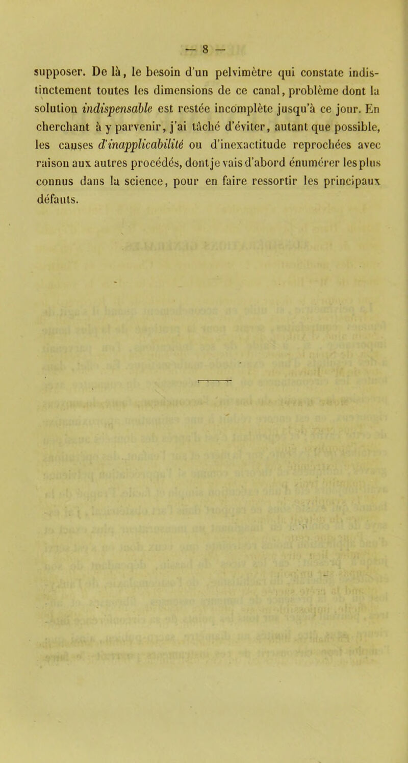 supposer. De là, le besoin d’un pelvimètre qui constate indis- tinctement toutes les dimensions de ce canal, problème dont la solution indispensable est restée incomplète jusqu’à ce jour. En cherchant à y parvenir, j’ai tâché d’éviter, autant que possible, les causes d’inapplicabilité ou d’inexactitude reprochées avec raison aux autres procédés, dont je vais d’abord énumérer les plus connus dans lu science, pour en faire ressortir les principaux défauts.