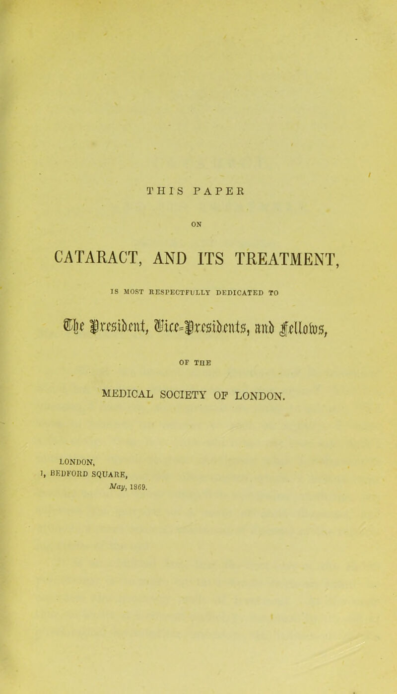 THIS PAPER ON CATARACT, AND ITS TREATMENT, IS MOST RESPECTFULLY DEDICATED TO ©he Iraiknt, $ue=f residents, anb |cllofos, OF THE MEDICAL SOCIETY OF LONDON. LONDON, 1, BEDFORD SQUARE, May, 1369.