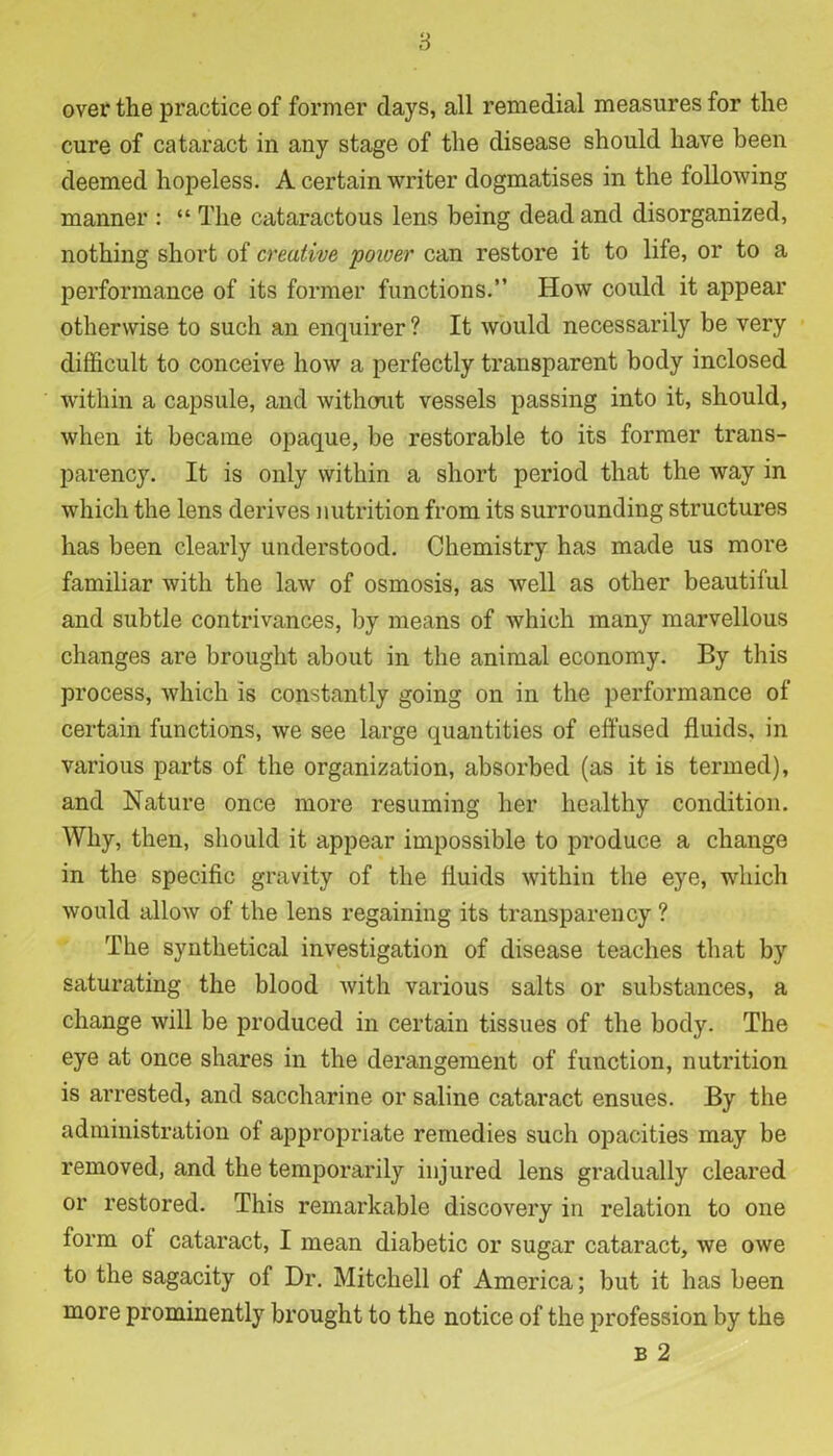 8 over the practice of former days, all remedial measures for the cure of cataract in any stage of the disease should have been deemed hopeless. A certain writer dogmatises in the following manner : “ The cataractous lens being dead and disorganized, nothing short of creative poioer can restore it to life, or to a performance of its former functions.” How could it appear otherwise to such an enquirer ? It would necessarily be very difficult to conceive how a perfectly transparent body inclosed within a capsule, and without vessels passing into it, should, when it became opaque, be restorable to its former trans- parency. It is only within a short period that the way in which the lens derives nutrition from its surrounding structures has been clearly understood. Chemistry has made us more familiar with the law of osmosis, as well as other beautiful and subtle contrivances, by means of which many marvellous changes are brought about in the animal economy. By this process, which is constantly going on in the performance of certain functions, we see large quantities of effused fluids, in various parts of the organization, absorbed (as it is termed), and Nature once more resuming her healthy condition. Why, then, should it appear impossible to produce a change in the specific gravity of the fluids within the eye, which would allow of the lens regaining its transparency ? The synthetical investigation of disease teaches that by saturating the blood with various salts or substances, a change will be produced in certain tissues of the body. The eye at once shares in the derangement of function, nutrition is arrested, and saccharine or saline cataract ensues. By the administration of appropriate remedies such opacities may be removed, and the temporarily injured lens gradually cleared or restored. This remarkable discovery in relation to one form of cataract, I mean diabetic or sugar cataract, we owe to the sagacity of Dr. Mitchell of America; but it has been more prominently brought to the notice of the profession by the b 2