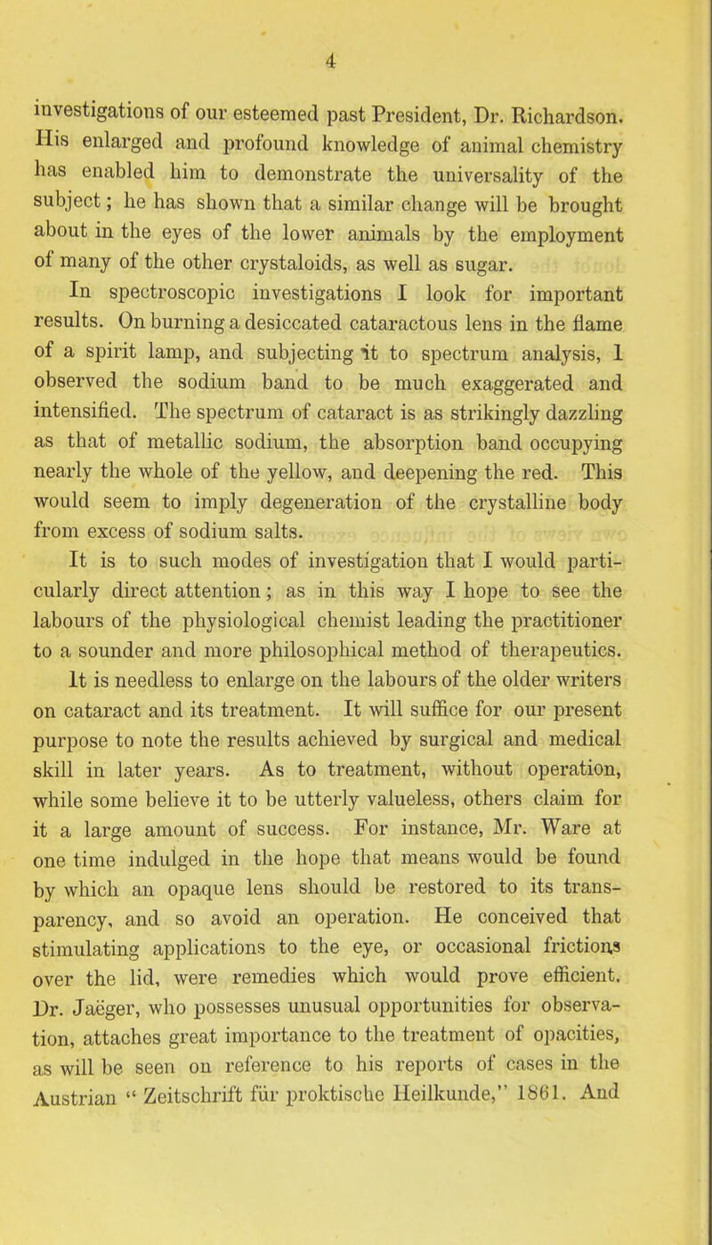 investigations of our esteemed past President, Dr. Richardson. His enlarged and profound knowledge of animal chemistry has enabled him to demonstrate the universality of the subject; he has shown that a similar change will be brought about in the eyes of the lower animals by the employment of many of the other crystaloids, as well as sugar. In spectroscopic investigations I look for important results. On burning a desiccated cataractous lens in the flame of a spirit lamp, and subjecting it to spectrum analysis, 1 observed the sodium band to be much exaggerated and intensified. The spectrum of cataract is as strikingly dazzling as that of metallic sodium, the absorption band occupying nearly the whole of the yellow, and deepening the red. This would seem to imply degeneration of the crystalline body from excess of sodium salts. It is to such modes of investigation that I would parti- cularly direct attention; as in this way I hope to see the labours of the physiological chemist leading the practitioner to a sounder and more philosophical method of therapeutics. It is needless to enlarge on the labours of the older writers on cataract and its treatment. It will suffice for our present purpose to note the results achieved by surgical and medical skill in later years. As to treatment, without operation, while some believe it to be utterly valueless, others claim for it a large amount of success. For instance, Mr. Ware at one time indulged in the hope that means would be found by which an opaque lens should be restored to its trans- parency, and so avoid an operation. He conceived that stimulating applications to the eye, or occasional frictions over the lid, were remedies which would prove efficient. Dr. Jaeger, who possesses unusual opportunities for observa- tion, attaches great importance to the treatment of opacities, as will be seen on reference to his reports of cases in the Austrian “ Zeitschrift fur proktische Ileilkunde,” 1861. And