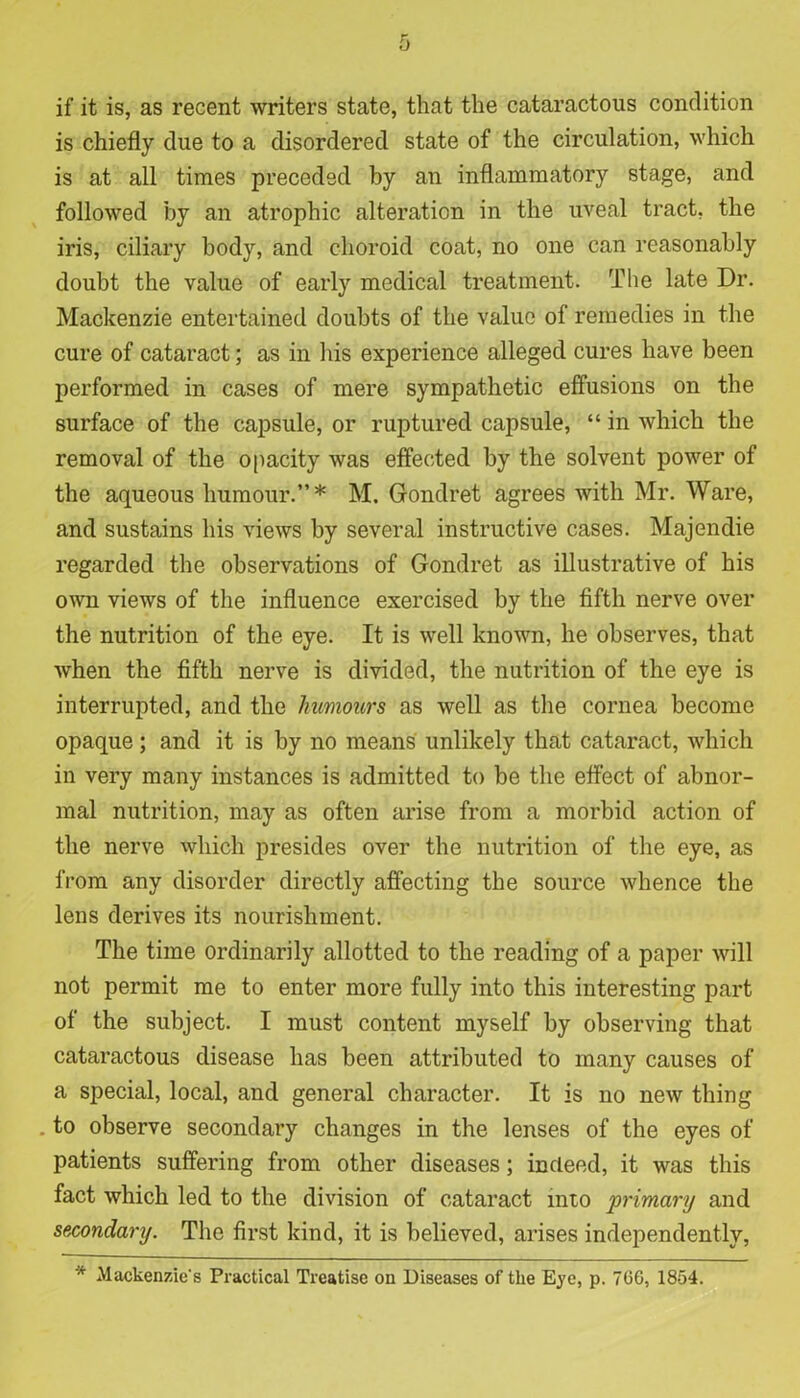 if it is, as recent writers state, that the cataractous condition is chiefly due to a disordered state of the circulation, which is at all times preceded by an inflammatory stage, and followed by an atrophic alteration in the uveal tract, the iris, ciliary body, and choroid coat, no one can reasonably doubt the value of early medical treatment. The late Dr. Mackenzie entertained doubts of the value of remedies in the cure of cataract; as in his experience alleged cures have been performed in cases of mere sympathetic effusions on the surface of the capsule, or ruptured capsule, “ in which the removal of the opacity was effected by the solvent power of the aqueous humour.”* M. Gondret agrees with Mr. Ware, and sustains his views by several instructive cases. Majendie regarded the observations of Gondret as illustrative of his own views of the influence exercised by the fifth nerve over the nutrition of the eye. It is well known, he observes, that when the fifth nerve is divided, the nutrition of the eye is interrupted, and the humours as well as the cornea become opaque ; and it is by no means unlikely that cataract, which in very many instances is admitted to be the effect of abnor- mal nutrition, may as often arise from a morbid action of the nerve which presides over the nutrition of the eye, as from any disorder directly affecting the source whence the lens derives its nourishment. The time ordinarily allotted to the reading of a paper will not permit me to enter more fully into this interesting part of the subject. I must content myself by observing that cataractous disease has been attributed to many causes of a special, local, and general character. It is no new thing . to observe secondary changes in the lenses of the eyes of patients suffering from other diseases; indeed, it was this fact which led to the division of cataract into primary and secondary. The first kind, it is believed, arises independently,