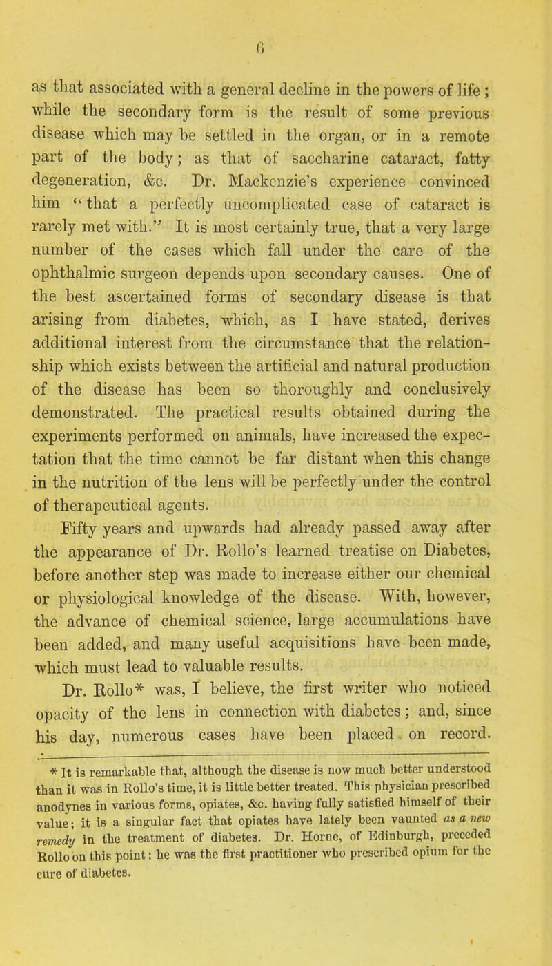 0 as that associated with a general decline in the powers of life ; while the secondary form is the result of some previous disease which may he settled in the organ, or in a remote part of the body; as that of saccharine cataract, fatty degeneration, &c. Dr. Mackenzie’s experience convinced him “ that a perfectly uncomplicated case of cataract is rarely met with.” It is most certainly true, that a very large number of the cases which fall under the care of the ophthalmic surgeon depends upon secondary causes. One of the best ascertained forms of secondary disease is that arising from diabetes, which, as I have stated, derives additional interest from the circumstance that the relation- ship which exists between the artificial and natural production of the disease has been so thoroughly and conclusively demonstrated. The practical results obtained during the experiments performed on animals, have increased the expec- tation that the time cannot be far distant when this change in the nutrition of the lens will be perfectly under the control of therapeutical agents. Fifty years and upwards had already passed away after the appearance of Dr. Rollo’s learned treatise on Diabetes, before another step was made to increase either our chemical or physiological knowledge of the disease. With, however, the advance of chemical science, large accumulations have been added, and many useful acquisitions have been made, which must lead to valuable results. Dr. Hollo* was, I believe, the first writer who noticed opacity of the lens in connection with diabetes; and, since his day, numerous cases have been placed on record. * It is remarkable that, although the disease is now much better understood than it was in Rollo’s time, it is little better treated. This physician prescribed anodynes in various forms, opiates, &c. having fully satisfied himself of their value; it is a singular fact that opiates have lately been vaunted as a new remedy in the treatment of diabetes. Dr. Horne, of Edinburgh, preceded Rollo on this point: he was the first practitioner who prescribed opium for the cure of diabetes.