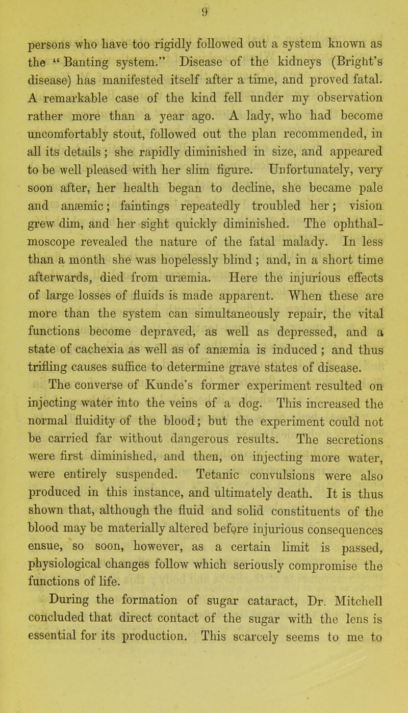 persons who have too rigidly followed out a system known as the “ Banting system.” Disease of the kidneys (Bright’s disease) has manifested itself after a time, and proved fatal. A remarkable case of the kind fell under my observation rather more than a year ago. A lady, who had become uncomfortably stout, followed out the plan recommended, in all its details; she rapidly diminished in size, and appeared to be well pleased with her slim figure. Unfortunately, very soon after, her health began to decline, she became pale and ansemic; faintings repeatedly troubled her; vision grew dim, and her sight quickly diminished. The ophthal- moscope revealed the nature of the fatal malady. In less than a month she was hopelessly blind ; and, in a short time afterwards, died from uraemia. Here the injurious effects of large losses of fluids is made apparent. When these are more than the system can simultaneously repair, the vital functions become depraved, as well as depressed, and a state of cachexia as well as of anaemia is induced ; and thus trifling causes suffice to determine grave states of disease. The converse of Kunde’s former experiment resulted on injecting water into the veins of a dog. This increased the normal fluidity of the blood; but the experiment could not be carried far without dangerous results. The secretions were first diminished, and then, on injecting more water, were entirely suspended. Tetanic convulsions were also produced in this instance, and ultimately death. It is thus shown that, although the fluid and solid constituents of the blood may be materially altered befgre injurious consequences ensue, so soon, however, as a certain limit is passed, physiological changes follow which seriously compromise the functions of life. During the formation of sugar cataract, Dr. Mitchell concluded that direct contact of the sugar with the lens is essential for its production. This scarcely seems to me to