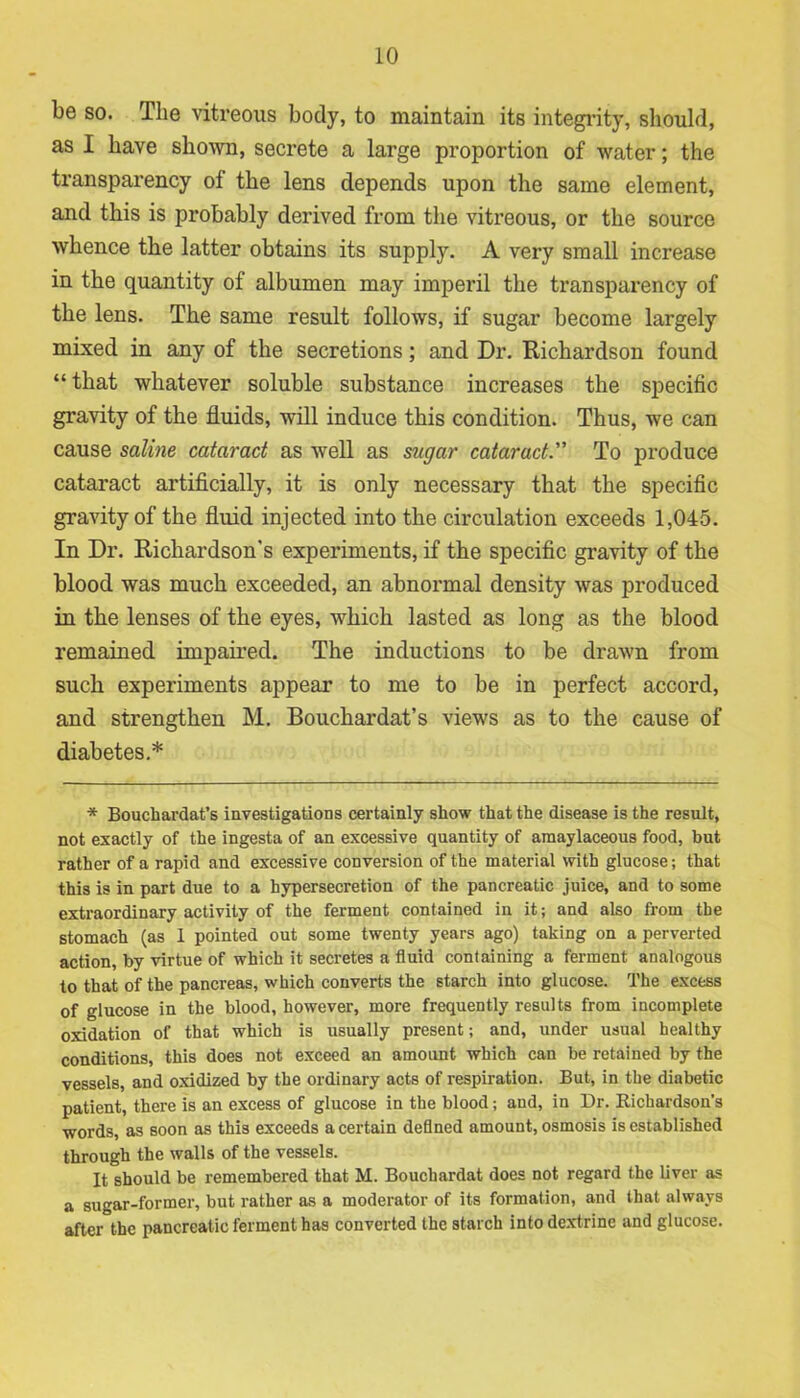 be so. The vitreous body, to maintain its integrity, should, as I have shown, secrete a large proportion of water; the transparency of the lens depends upon the same element, and this is probably derived from the vitreous, or the source whence the latter obtains its supply. A very small increase in the quantity of albumen may imperil the transparency of the lens. The same result follows, if sugar become largely mixed in any of the secretions; and Dr. Richardson found “that whatever soluble substance increases the specific gravity of the fluids, will induce this condition. Thus, we can cause saline cataract as well as sugar cataract. To produce cataract artificially, it is only necessary that the specific gravity of the fluid injected into the circulation exceeds 1,045. In Dr. Richardson's experiments, if the specific gravity of the blood was much exceeded, an abnormal density was produced in the lenses of the eyes, which lasted as long as the blood remained impaired. The inductions to be drawn from such experiments appear to me to be in perfect accord, and strengthen M. Bouchardat’s views as to the cause of diabetes.* * Bouchardat’s investigations certainly show that the disease is the result, not exactly of the ingesta of an excessive quantity of araaylaceous food, hut rather of a rapid and excessive conversion of the material with glucose; that this is in part due to a hypersecretion of the pancreatic juice, and to some extraordinary activity of the ferment contained in it; and also from the stomach (as 1 pointed out some twenty years ago) taking on a perverted action, by virtue of which it secretes a fluid containing a ferment analogous to that of the pancreas, which converts the starch into glucose. The excess of glucose in the blood, however, more frequently results from incomplete oxidation of that which is usually present; and, under usual healthy conditions, this does not exceed an amount which can be retained by the vessels, and oxidized by the ordinary acts of respiration. But, in the diabetic patient, there is an excess of glucose in the blood; and, in Dr. Richardson’s words, as soon as this exceeds a certain defined amount, osmosis is established through the walls of the vessels. It should be remembered that M. Bouchardat does not regard the liver as a sugar-former, but rather as a moderator of its formation, and that always after the pancreatic ferment has converted the starch into dextrine and glucose.