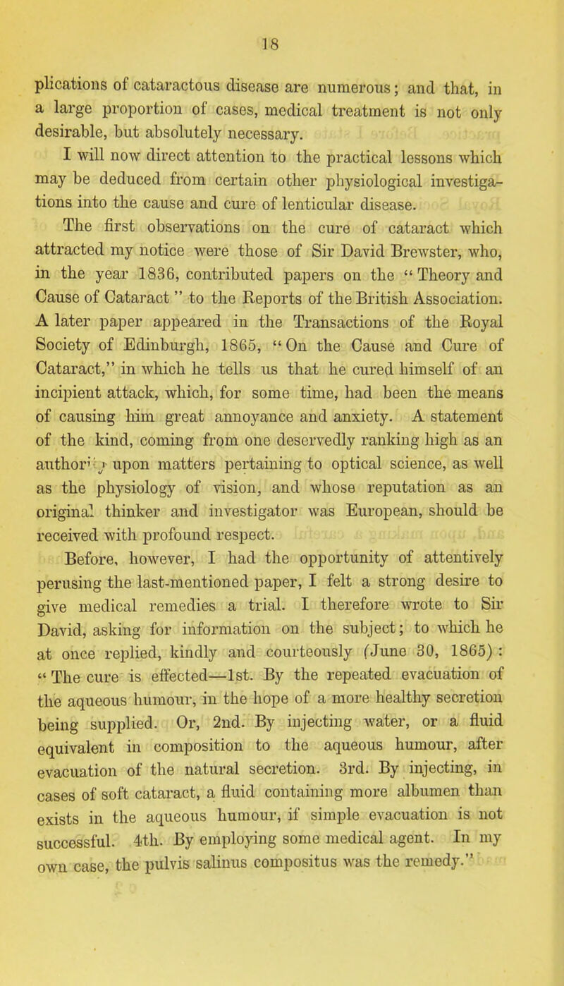 plications ol cataractous disease are numerous; and that, in a large proportion of cases, medical treatment is not only desirable, but absolutely necessary. I will now direct attention to the practical lessons which may be deduced from certain other physiological investiga- tions into the cause and cure of lenticular disease. The first observations on the cure of cataract which attracted my notice were those of Sir David Brewster, who, in the year 1836, contributed papers on the “ Theory and Cause of Cataract ” to the Reports of the British Association. A later paper appeared in the Transactions of the Royal Society of Edinburgh, 1865, “ On the Cause and Cure of Cataract,” in which he tells us that he cured himself of an incipient attack, which, for some time, had been the means of causing him great annoyance and anxiety. A statement of the kind, coming from one deservedly ranking high as an author / upon matters pertaining to optical science, as well as the physiology of vision, and whose reputation as an original thinker and investigator was European, should be received with profound respect. Before, however, I had the opportunity of attentively perusing the last-mentioned paper, I felt a strong desire to give medical remedies a trial. I therefore wrote to Sir David, asking for information on the subject; to which he at once replied, kindly and courteously (June 30, 1865) : “ The cure is effected—1st. By the repeated evacuation of the aqueous humour, in the hope of a more healthy secretion being supplied. Or, 2nd. By injecting water, or a fluid equivalent in composition to the aqueous humour, after evacuation of the natural secretion. 3rd. By injecting, in cases of soft cataract, a fluid containing more albumen than exists in the aqueous humour, if simple evacuation is not successful. 4-th. By employing some medical agent. In my own case, the pulvis salinus compositus was the remedy.”