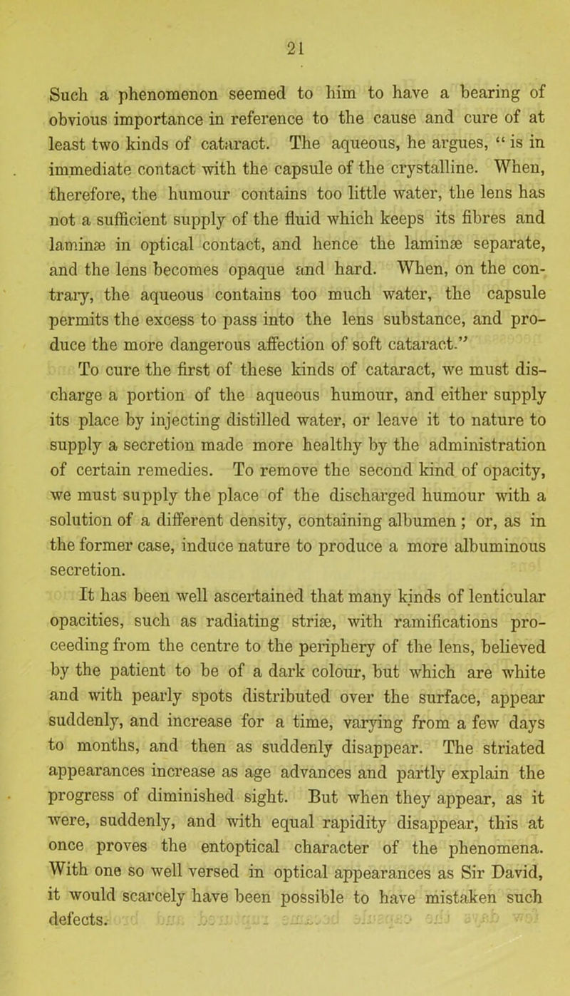 Such a phenomenon seemed to him to have a bearing of obvious importance in reference to the cause and cure of at least two kinds of cataract. The aqueous, he argues, “ is in immediate contact with the capsule of the crystalline. When, therefore, the humour contains too little water, the lens has not a sufficient supply of the fluid which keeps its fibres and laminae in optical contact, and hence the laminae separate, and the lens becomes opaque and hard. When, on the con- trary, the aqueous contains too much water, the capsule permits the excess to pass into the lens substance, and pro- duce the more dangerous affection of soft cataract.” To cure the first of these kinds of cataract, we must dis- charge a portion of the aqueous humour, and either supply its place by injecting distilled water, or leave it to nature to supply a secretion made more healthy by the administration of certain remedies. To remove the second kind of opacity, we must supply the place of the discharged humour with a solution of a different density, containing albumen ; or, as in the former case, induce nature to produce a more albuminous secretion. It has been well ascertained that many kinds of lenticular opacities, such as radiating striae, with ramifications pro- ceeding from the centre to the periphery of the lens, believed by the patient to be of a dark colour, but which are white and with pearly spots distributed over the surface, appear suddenly, and increase for a time, varying from a few days to months, and then as suddenly disappear. The striated appearances increase as age advances and partly explain the progress of diminished sight. But when they appear, as it were, suddenly, and with equal rapidity disappear, this at once proves the entoptical character of the phenomena. With one so well versed in optical appearances as Sir David, it would scarcely have been possible to have mistaken such defects. ■