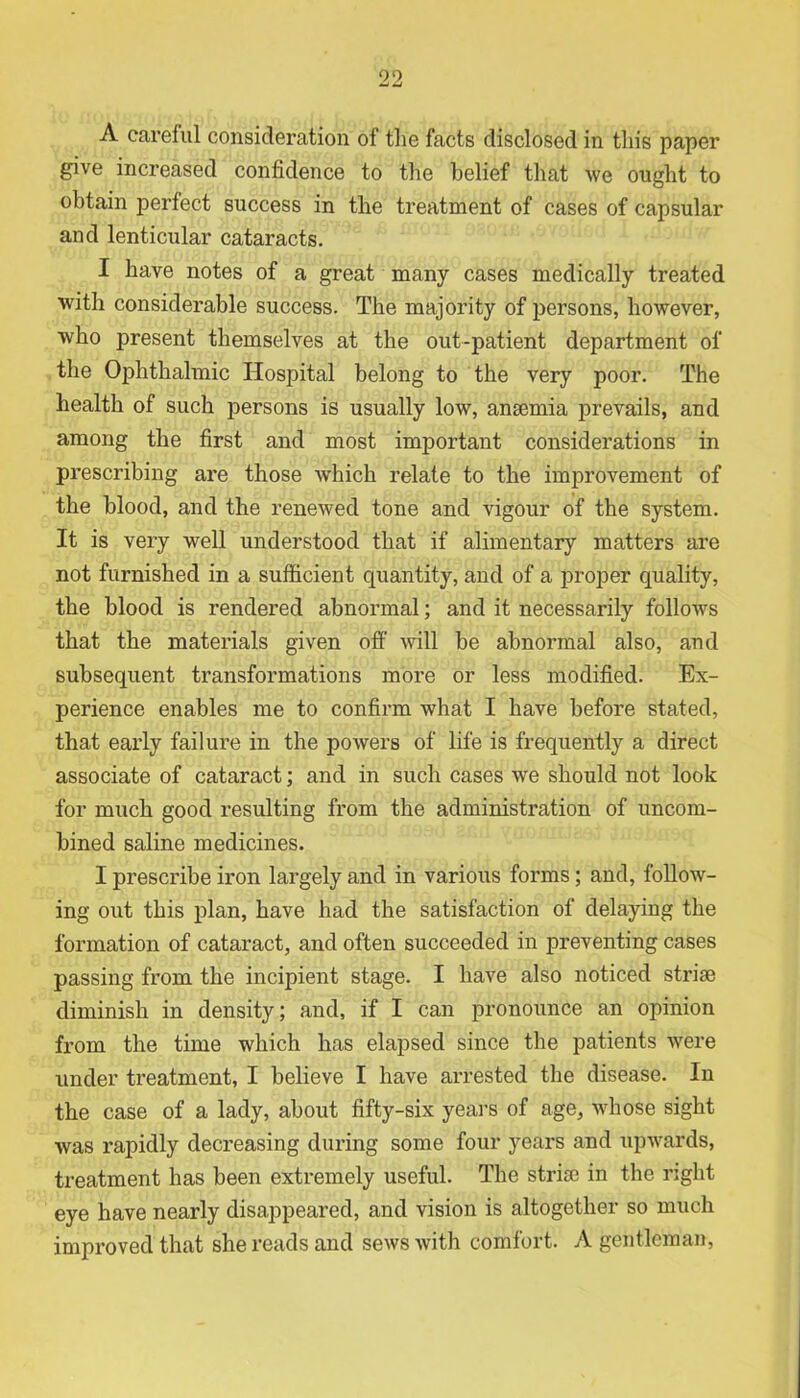 A careful consideration of tlie facts disclosed in this paper give increased confidence to the belief that we ought to obtain perfect success in the treatment of cases of capsular and lenticular cataracts. I have notes of a great many cases medically treated with considerable success. The majority of persons, however, who present themselves at the out-patient department of the Ophthalmic Hospital belong to the very poor. The health of such persons is usually low, anaemia prevails, and among the first and most important considerations in prescribing are those which relate to the improvement of the blood, and the renewed tone and vigour of the system. It is very well understood that if alimentary matters are not furnished in a sufficient quantity, and of a proper quality, the blood is rendered abnormal; and it necessarily follows that the materials given off will be abnormal also, and subsequent transformations more or less modified. Ex- perience enables me to confirm what I have before stated, that early failure in the powers of life is frequently a direct associate of cataract; and in such cases we should not look for much good resulting from the administration of uncom- bined saline medicines. I prescribe iron largely and in various forms; and, follow- ing out this plan, have had the satisfaction of delaying the formation of cataract, and often succeeded in preventing cases passing from the incipient stage. I have also noticed striae diminish in density; and, if I can pronounce an opinion from the time which has elapsed since the patients were under treatment, I believe I have arrested the disease. In the case of a lady, about fifty-six years of age, whose sight was rapidly decreasing during some four years and upwards, treatment has been extremely useful. The striae in the right eye have nearly disappeared, and vision is altogether so much improved that she reads and sews with comfort. A gentleman,