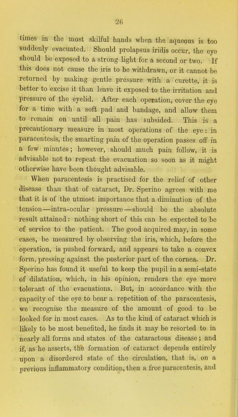 times in the most skilful hands when the aqueous is too suddenly evacuated. Should prolapsus iridis occur, the eye should be exposed to a strong light for a second or two. If this does not cause the iris to be withdrawn, or it cannot be returned by making gentle pressure with a curette, it is better to excise it than leave it exposed to the irritation and pressure of the eyelid. After each operation, cover the eye for a time with a soft pad and bandage, and allow them to remain on until all pain has subsided. This is a precautionary measure in most operations of the eye : in paracentesis, the smarting pain of the operation passes off in a few minutes; however, should much pain follow, it is advisable not to repeat the evacuation so soon as it might otherwise have been thought advisable. When paracentesis is practised for the relief of other disease than that of cataract, Dr. Sperino agrees with me that it is of the utmost importance that a diminution of the tension—intra-ocular pressure—should be the absolute result attained: nothing short of this can be expected to be of service to the patient. The good acquired may, in some cases, be measured by observing the iris, which, before the operation, is pushed forward, and appears to take a convex form, pressing against the posterior part of the cornea. Dr. Sperino has found it useful to keep the pupil in a semi-state of dilatation, which, in his opinion, renders the eye more tolerant of the evacuations. But, in accordance with the capacity of the eye to bear a repetition of the paracentesis, we recognise the measure of the amount of good to be looked for in most cases. As to the kind of cataract which is likely to be most benefited, he finds it may be resorted to in nearly all forms and states of the cataractous disease; and if, as he asserts, the formation of cataract depends entirely upon a disordered state of the circulation, that is, on a previous inflammatory condition, then a free paracentesis, and