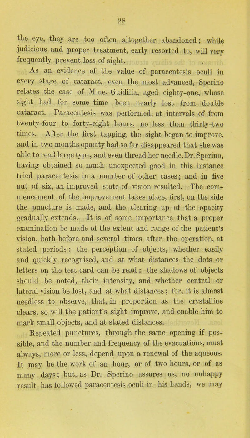 the eye, they are too often altogether abandoned; while judicious and proper treatment, early resorted to, will very frequently prevent loss of sight. As an evidence of the value of paracentesis oculi in every stage of cataract, even the most advanced, Sperino relates the case of Mme. Guidilia, aged eighty-one, whose sight had for some time been nearly lost from double cataract. Paracentesis was performed, at intervals of from twenty-four to forty-eight hours, no less than thirty-two times. After the first tapping, the sight began to improve, and in two months opacity had so far disappeared that she was able to read large type, and even thread her needle.Dr. Sperino, having obtained so much unexpected good in this instance tried paracentesis in a number of other cases; and in five out of six, an improved state of vision resulted. The com- mencement of the improvement takes place, first, on the side the puncture is made, and the clearing up of the opacity gradually extends. It is of some importance that a proper examination be made of the extent and range of the patient’s vision, both before and several times after the operation, at stated periods : the perception of objects, whether easily and quickly recognised, and at what distances the dots or letters on the test card can be read : the shadows of objects should be noted, their intensity, and whether central or lateral vision be lost, and at what distances; for, it is almost needless to observe, that, in proportion as the crystalline clears, so will the patient’s sight improve, and enable him to mark small objects, and at stated distances. Repeated punctures, through the same opening if pos- sible, and the number and frequency of the evacuations, must always, more or less, depend upon a renewal of the aqueous. It may be the work of an hour, or of two hours, or of as many days; but, as Dr. Sperino assures us, no unhappy result has followed paracentesis oculi in his hands, we may