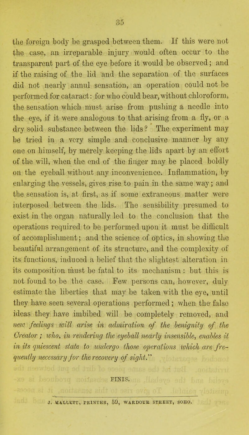 the foreign body be grasped between them. If this were not the case, an irreparable injury would often occur to the transparent part of the eye before it would be observed; and if the raising of the lid and the separation of the surfaces did not nearly annul sensation, an operation could not be performed for cataract: for who could bear,without chloroform, the sensation which must arise from pushing a needle into the eye, if it were analogous to that arising from a fly, or a 4 dry solid substance between the lids ? The experiment may be tried in a very simple and conclusive manner by any one on himself, by merely keeping the lids apart by an effort of the will, when the end of the finger may be placed boldly on the eyeball without any inconvenience. Inflammation, by enlarging the vessels, gives rise to pain in the same way; and the sensation is, at first, as if some extraneous matter were interposed between the lids. The sensibility presumed to exist in the organ naturally led to the conclusion that the operations required to be performed upon it must be difficult of accomplishment; and the science of optics, in showing the beautiful arrangement of its structure, and the complexity of its functions, induced a belief that the slightest alteration in its composition must be fatal to its mechanism : but this is not found to be the case. Few persons can, however, duly estimate the liberties that may be taken with the eye, until they have seen several operations performed; when the- false ideas they have imbibed will be completely removed, and new feelings will arise in admiration of the benignity of the Creator ; who, in rendering the eyeball nearly insensible, enables it in its quiescent state to undergo those operations ivhich are fre- quently necessary for the recovery of sight. FINIS. J. UALLETT, PRINTER, 59, WARDOUR STREET, SOIK).