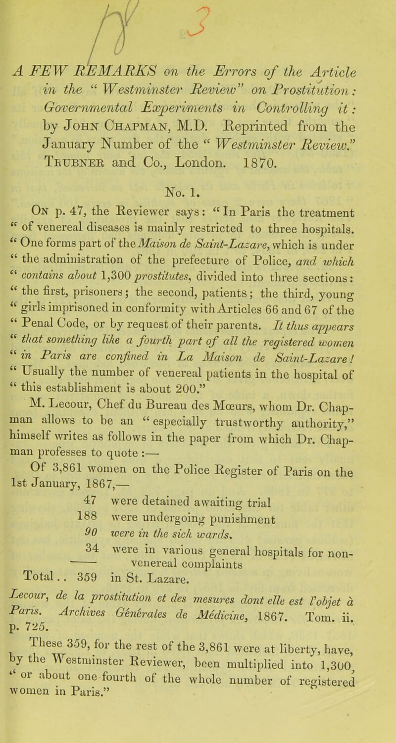 A FEW REMARKS on the Errors of the Article in the <e Westminster Review” on Prostitution: Governmental Experiments in Controlling it: by John Chapman, M.D. Beprinted from the January Number of the “ Westminster Review ” Tetjbnee, and Co., London. 1870. No. 1. On p. 47, the Reviewer says: “ In Paris the treatment “ of venereal diseases is mainly restricted to three hospitals. “ One forms part of the Maison de Saint-Lazare, which is under “ the administration of the prefecture of Police, and which “ contains about 1,300prostitutes, divided into three sections: the first, prisoners; the second, patients; the third, young “ girls imprisoned in conformity with Articles 66 and 67 of the “ Penal Code, or by request of their parents. It thus appears “ that something like a fourth part of all the registered women “ in Paris are confixed in La Maison de Saint-Lazare! “ Usually the number of venereal patients in the hospital of “ this establishment is about 200.” M. Lecour, Chef du Bureau des Moeurs, whom Dr. Chap- man allows to be an “ especially trustworthy authority,” himself writes as follows in the paper from which Dr. Chap- man professes to quote :— Of 3,861 women on the Police Register of Paris on the 1st January, 1867,— 47 were detained awaiting trial 188 were undergoing punishment 90 were in the sick wards. 34 were in various general hospitals for non- venereal complaints Total.. 359 in St. Lazare. Lecour, de la prostitution et des mesures dont ellc est Vobjet a Pans. Archives Generates de Medicine, 1867. Tom. ii p. 725. These 359, for the rest of the 3,861 were at liberty, have, by the Westminster Reviewer, been multiplied into 1,300 ‘‘ or about one fourth of the whole number of registered women in Paris.”